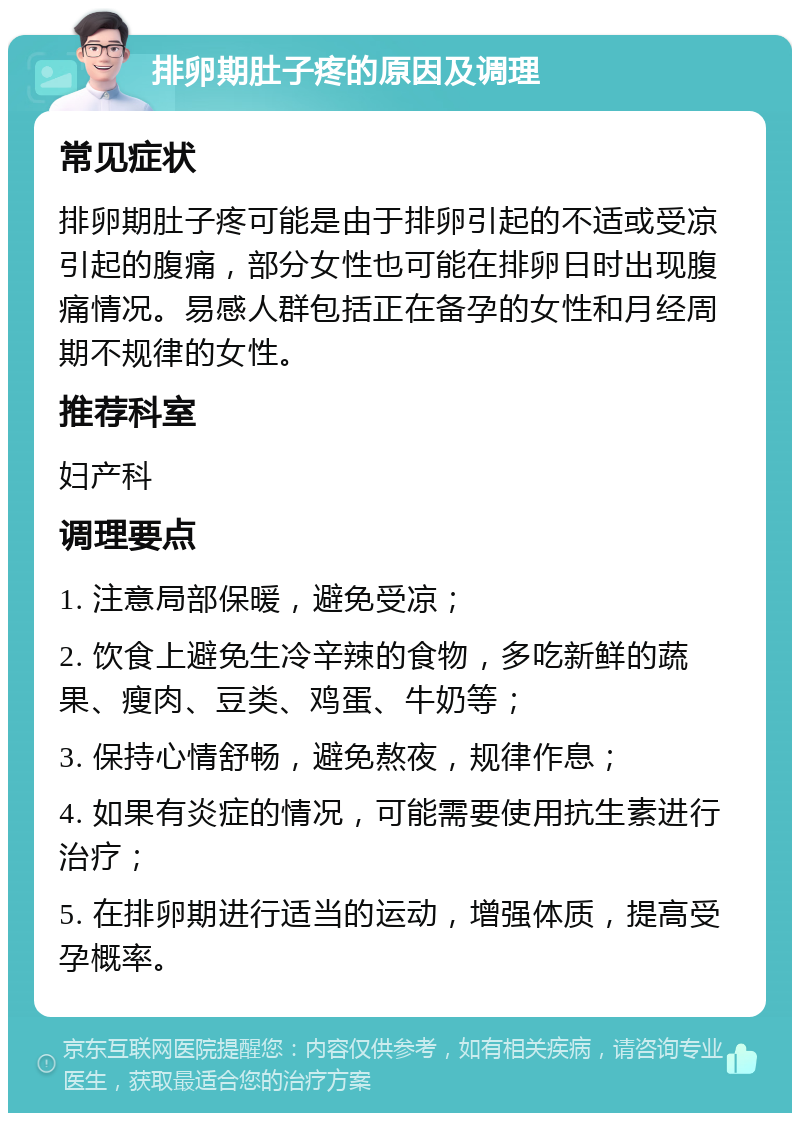 排卵期肚子疼的原因及调理 常见症状 排卵期肚子疼可能是由于排卵引起的不适或受凉引起的腹痛，部分女性也可能在排卵日时出现腹痛情况。易感人群包括正在备孕的女性和月经周期不规律的女性。 推荐科室 妇产科 调理要点 1. 注意局部保暖，避免受凉； 2. 饮食上避免生冷辛辣的食物，多吃新鲜的蔬果、瘦肉、豆类、鸡蛋、牛奶等； 3. 保持心情舒畅，避免熬夜，规律作息； 4. 如果有炎症的情况，可能需要使用抗生素进行治疗； 5. 在排卵期进行适当的运动，增强体质，提高受孕概率。