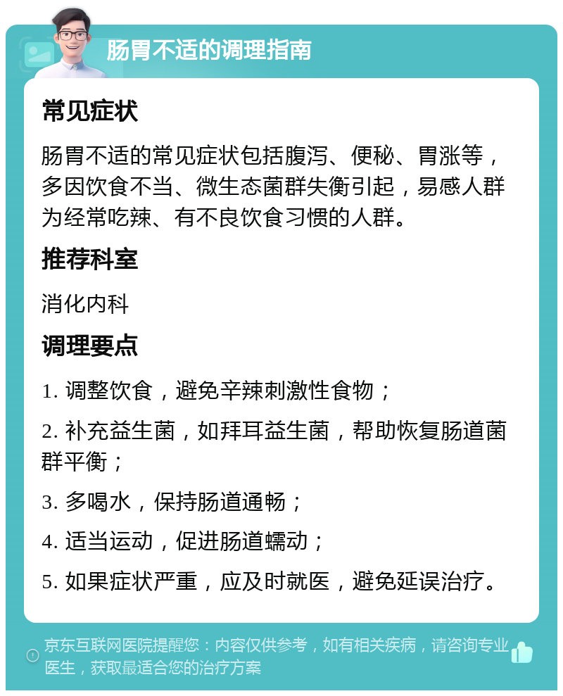 肠胃不适的调理指南 常见症状 肠胃不适的常见症状包括腹泻、便秘、胃涨等，多因饮食不当、微生态菌群失衡引起，易感人群为经常吃辣、有不良饮食习惯的人群。 推荐科室 消化内科 调理要点 1. 调整饮食，避免辛辣刺激性食物； 2. 补充益生菌，如拜耳益生菌，帮助恢复肠道菌群平衡； 3. 多喝水，保持肠道通畅； 4. 适当运动，促进肠道蠕动； 5. 如果症状严重，应及时就医，避免延误治疗。