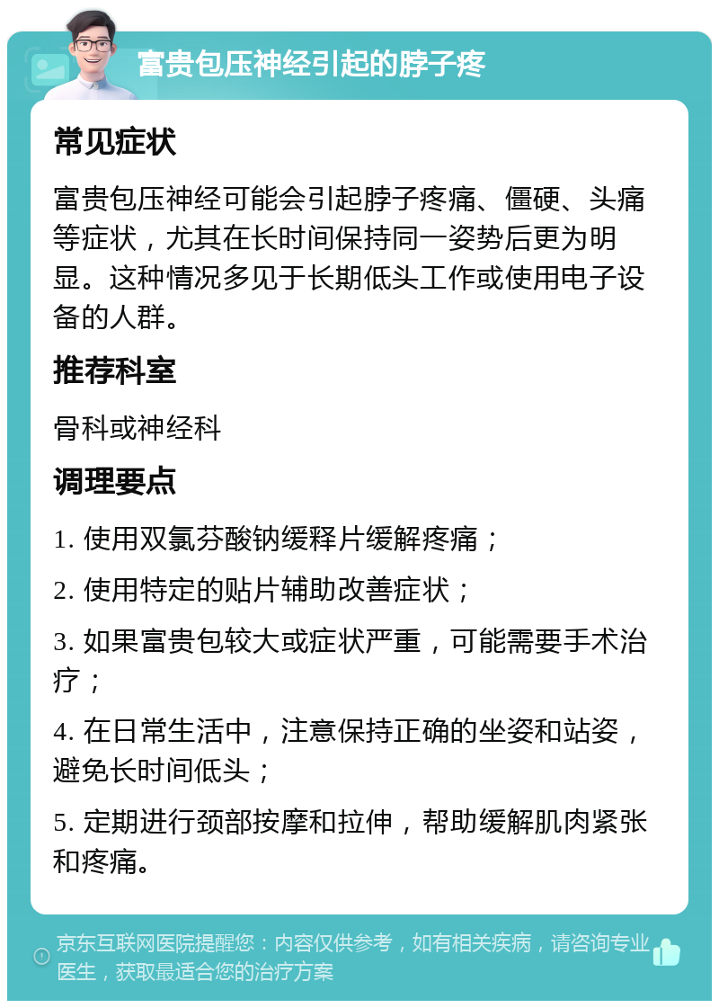 富贵包压神经引起的脖子疼 常见症状 富贵包压神经可能会引起脖子疼痛、僵硬、头痛等症状，尤其在长时间保持同一姿势后更为明显。这种情况多见于长期低头工作或使用电子设备的人群。 推荐科室 骨科或神经科 调理要点 1. 使用双氯芬酸钠缓释片缓解疼痛； 2. 使用特定的贴片辅助改善症状； 3. 如果富贵包较大或症状严重，可能需要手术治疗； 4. 在日常生活中，注意保持正确的坐姿和站姿，避免长时间低头； 5. 定期进行颈部按摩和拉伸，帮助缓解肌肉紧张和疼痛。