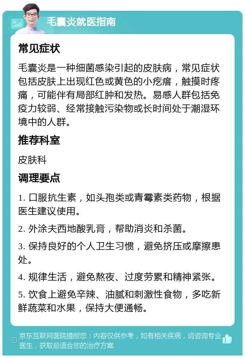 毛囊炎就医指南 常见症状 毛囊炎是一种细菌感染引起的皮肤病，常见症状包括皮肤上出现红色或黄色的小疙瘩，触摸时疼痛，可能伴有局部红肿和发热。易感人群包括免疫力较弱、经常接触污染物或长时间处于潮湿环境中的人群。 推荐科室 皮肤科 调理要点 1. 口服抗生素，如头孢类或青霉素类药物，根据医生建议使用。 2. 外涂夫西地酸乳膏，帮助消炎和杀菌。 3. 保持良好的个人卫生习惯，避免挤压或摩擦患处。 4. 规律生活，避免熬夜、过度劳累和精神紧张。 5. 饮食上避免辛辣、油腻和刺激性食物，多吃新鲜蔬菜和水果，保持大便通畅。