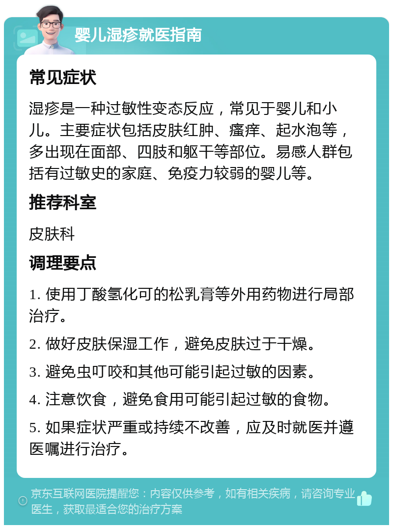 婴儿湿疹就医指南 常见症状 湿疹是一种过敏性变态反应，常见于婴儿和小儿。主要症状包括皮肤红肿、瘙痒、起水泡等，多出现在面部、四肢和躯干等部位。易感人群包括有过敏史的家庭、免疫力较弱的婴儿等。 推荐科室 皮肤科 调理要点 1. 使用丁酸氢化可的松乳膏等外用药物进行局部治疗。 2. 做好皮肤保湿工作，避免皮肤过于干燥。 3. 避免虫叮咬和其他可能引起过敏的因素。 4. 注意饮食，避免食用可能引起过敏的食物。 5. 如果症状严重或持续不改善，应及时就医并遵医嘱进行治疗。