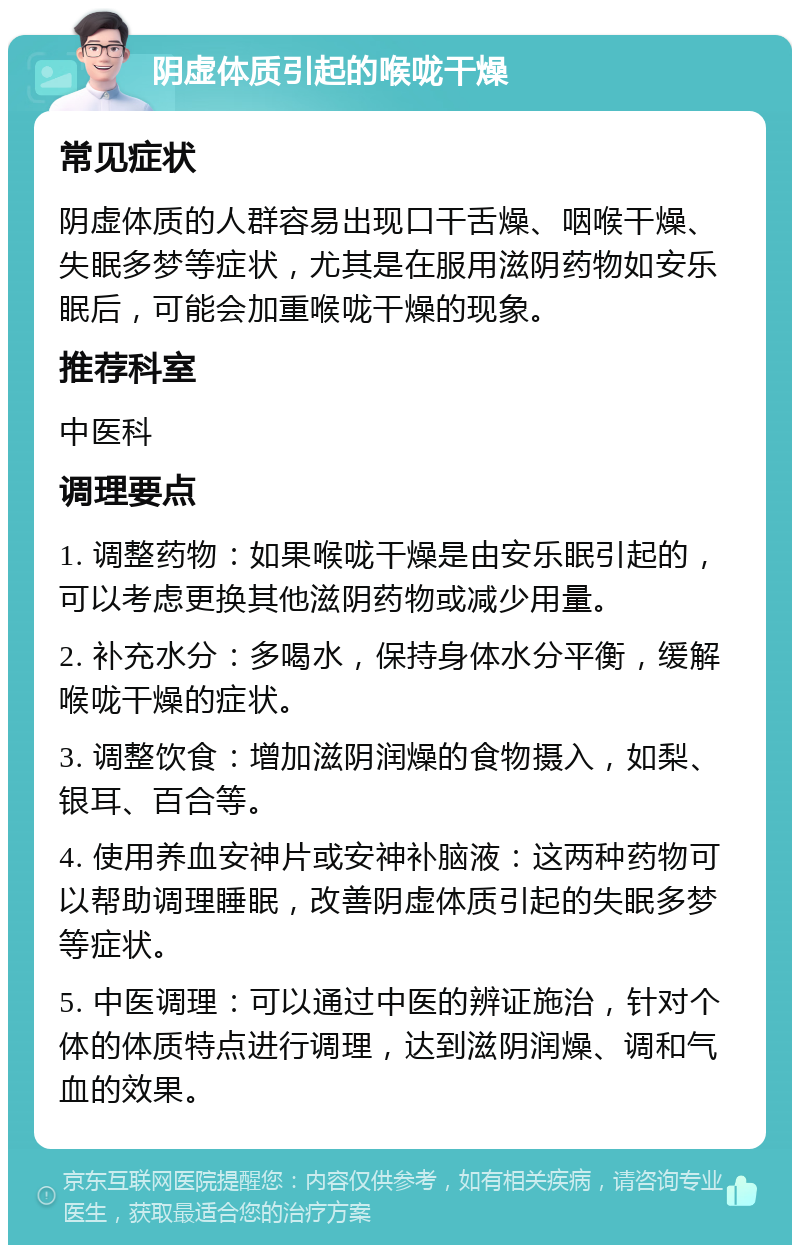 阴虚体质引起的喉咙干燥 常见症状 阴虚体质的人群容易出现口干舌燥、咽喉干燥、失眠多梦等症状，尤其是在服用滋阴药物如安乐眠后，可能会加重喉咙干燥的现象。 推荐科室 中医科 调理要点 1. 调整药物：如果喉咙干燥是由安乐眠引起的，可以考虑更换其他滋阴药物或减少用量。 2. 补充水分：多喝水，保持身体水分平衡，缓解喉咙干燥的症状。 3. 调整饮食：增加滋阴润燥的食物摄入，如梨、银耳、百合等。 4. 使用养血安神片或安神补脑液：这两种药物可以帮助调理睡眠，改善阴虚体质引起的失眠多梦等症状。 5. 中医调理：可以通过中医的辨证施治，针对个体的体质特点进行调理，达到滋阴润燥、调和气血的效果。