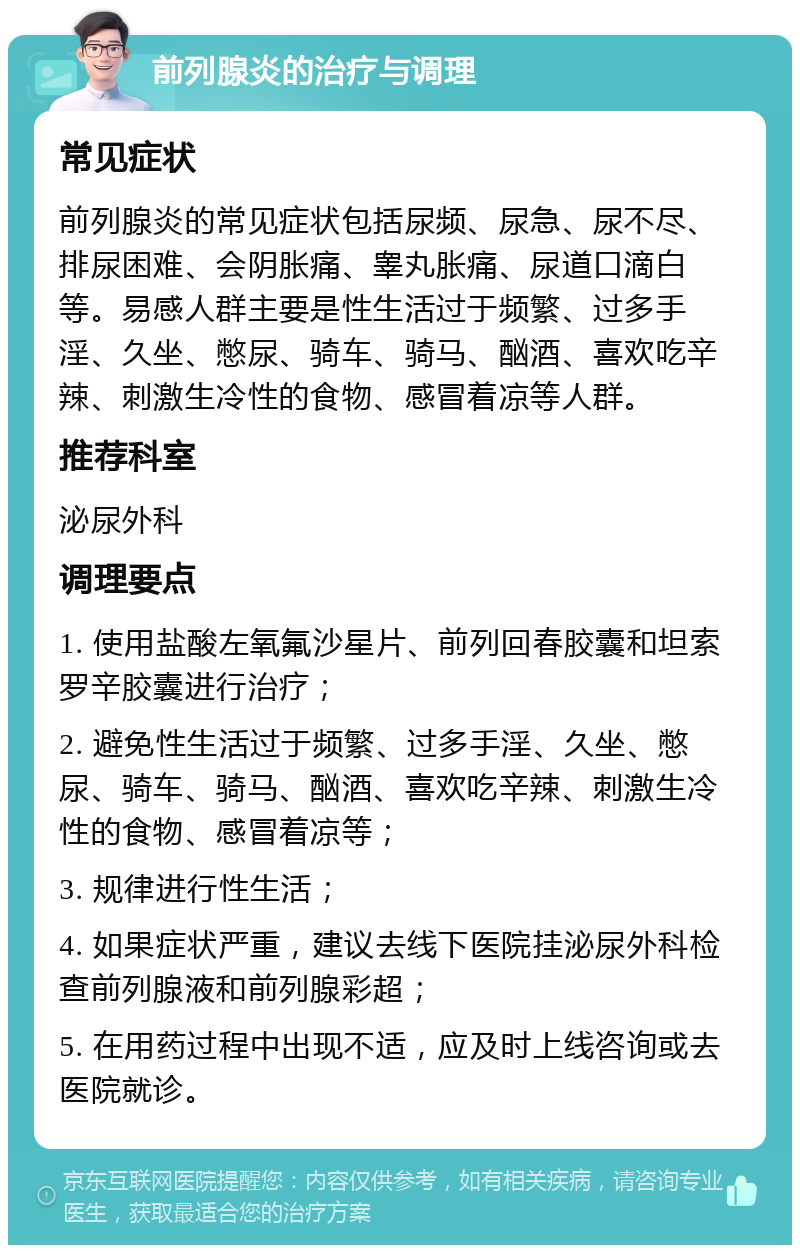 前列腺炎的治疗与调理 常见症状 前列腺炎的常见症状包括尿频、尿急、尿不尽、排尿困难、会阴胀痛、睾丸胀痛、尿道口滴白等。易感人群主要是性生活过于频繁、过多手淫、久坐、憋尿、骑车、骑马、酗酒、喜欢吃辛辣、刺激生冷性的食物、感冒着凉等人群。 推荐科室 泌尿外科 调理要点 1. 使用盐酸左氧氟沙星片、前列回春胶囊和坦索罗辛胶囊进行治疗； 2. 避免性生活过于频繁、过多手淫、久坐、憋尿、骑车、骑马、酗酒、喜欢吃辛辣、刺激生冷性的食物、感冒着凉等； 3. 规律进行性生活； 4. 如果症状严重，建议去线下医院挂泌尿外科检查前列腺液和前列腺彩超； 5. 在用药过程中出现不适，应及时上线咨询或去医院就诊。