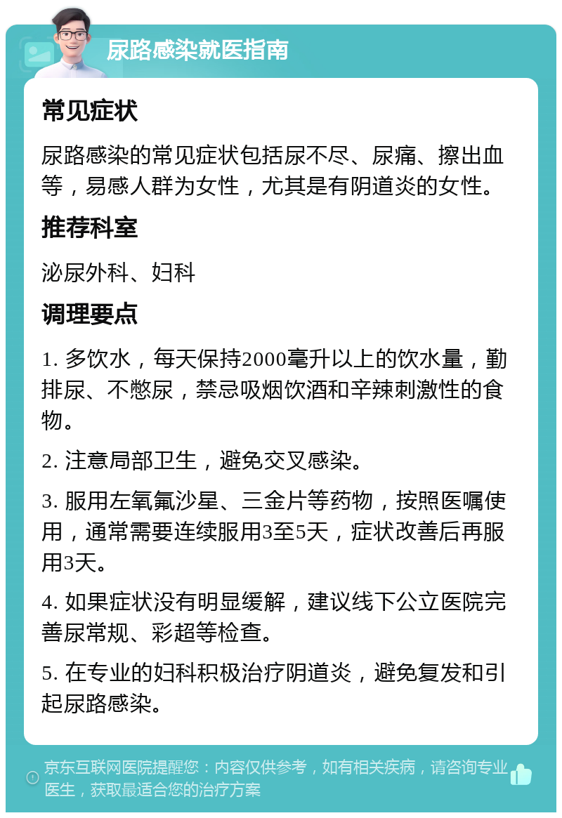 尿路感染就医指南 常见症状 尿路感染的常见症状包括尿不尽、尿痛、擦出血等，易感人群为女性，尤其是有阴道炎的女性。 推荐科室 泌尿外科、妇科 调理要点 1. 多饮水，每天保持2000毫升以上的饮水量，勤排尿、不憋尿，禁忌吸烟饮酒和辛辣刺激性的食物。 2. 注意局部卫生，避免交叉感染。 3. 服用左氧氟沙星、三金片等药物，按照医嘱使用，通常需要连续服用3至5天，症状改善后再服用3天。 4. 如果症状没有明显缓解，建议线下公立医院完善尿常规、彩超等检查。 5. 在专业的妇科积极治疗阴道炎，避免复发和引起尿路感染。