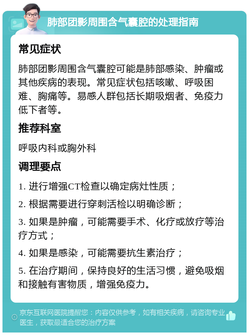 肺部团影周围含气囊腔的处理指南 常见症状 肺部团影周围含气囊腔可能是肺部感染、肿瘤或其他疾病的表现。常见症状包括咳嗽、呼吸困难、胸痛等。易感人群包括长期吸烟者、免疫力低下者等。 推荐科室 呼吸内科或胸外科 调理要点 1. 进行增强CT检查以确定病灶性质； 2. 根据需要进行穿刺活检以明确诊断； 3. 如果是肿瘤，可能需要手术、化疗或放疗等治疗方式； 4. 如果是感染，可能需要抗生素治疗； 5. 在治疗期间，保持良好的生活习惯，避免吸烟和接触有害物质，增强免疫力。