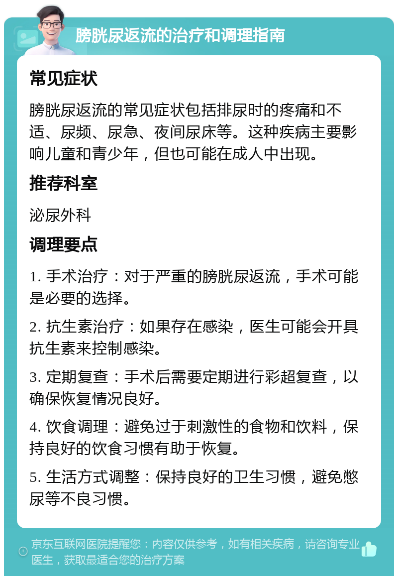 膀胱尿返流的治疗和调理指南 常见症状 膀胱尿返流的常见症状包括排尿时的疼痛和不适、尿频、尿急、夜间尿床等。这种疾病主要影响儿童和青少年，但也可能在成人中出现。 推荐科室 泌尿外科 调理要点 1. 手术治疗：对于严重的膀胱尿返流，手术可能是必要的选择。 2. 抗生素治疗：如果存在感染，医生可能会开具抗生素来控制感染。 3. 定期复查：手术后需要定期进行彩超复查，以确保恢复情况良好。 4. 饮食调理：避免过于刺激性的食物和饮料，保持良好的饮食习惯有助于恢复。 5. 生活方式调整：保持良好的卫生习惯，避免憋尿等不良习惯。