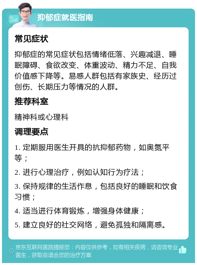 抑郁症就医指南 常见症状 抑郁症的常见症状包括情绪低落、兴趣减退、睡眠障碍、食欲改变、体重波动、精力不足、自我价值感下降等。易感人群包括有家族史、经历过创伤、长期压力等情况的人群。 推荐科室 精神科或心理科 调理要点 1. 定期服用医生开具的抗抑郁药物，如奥氮平等； 2. 进行心理治疗，例如认知行为疗法； 3. 保持规律的生活作息，包括良好的睡眠和饮食习惯； 4. 适当进行体育锻炼，增强身体健康； 5. 建立良好的社交网络，避免孤独和隔离感。