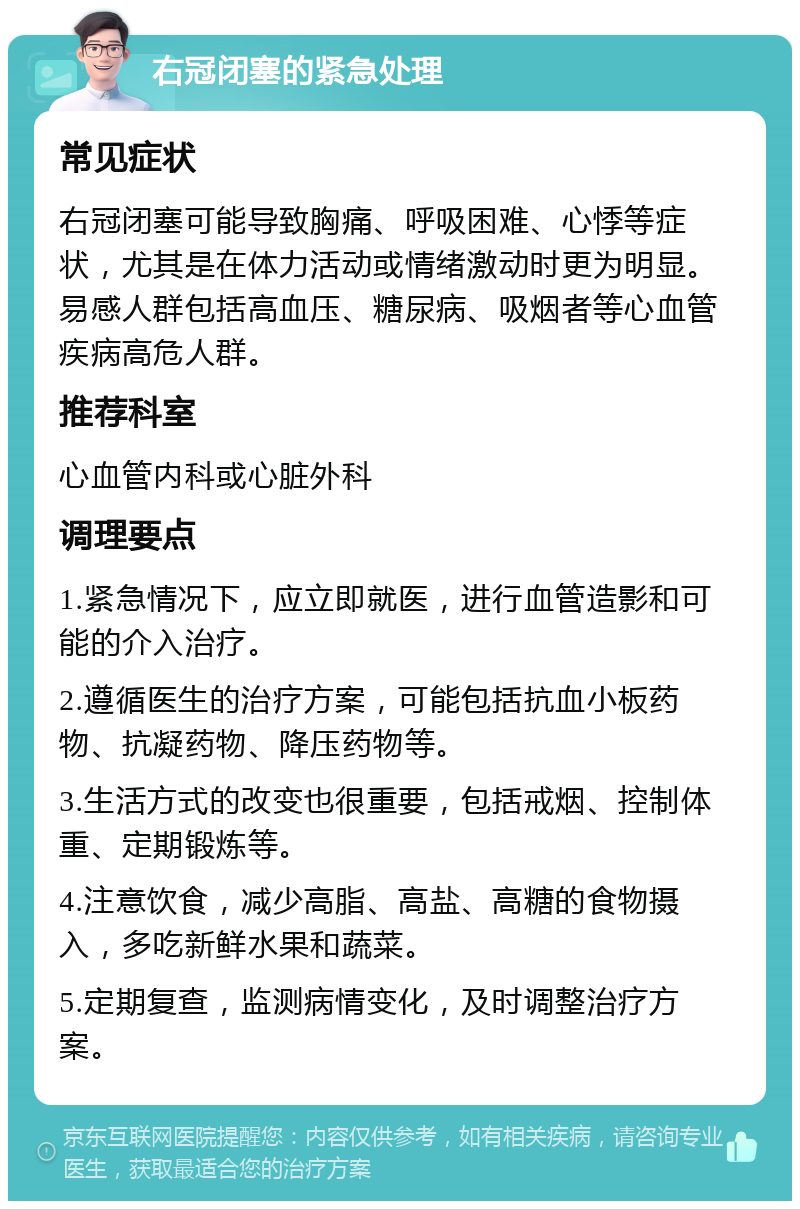 右冠闭塞的紧急处理 常见症状 右冠闭塞可能导致胸痛、呼吸困难、心悸等症状，尤其是在体力活动或情绪激动时更为明显。易感人群包括高血压、糖尿病、吸烟者等心血管疾病高危人群。 推荐科室 心血管内科或心脏外科 调理要点 1.紧急情况下，应立即就医，进行血管造影和可能的介入治疗。 2.遵循医生的治疗方案，可能包括抗血小板药物、抗凝药物、降压药物等。 3.生活方式的改变也很重要，包括戒烟、控制体重、定期锻炼等。 4.注意饮食，减少高脂、高盐、高糖的食物摄入，多吃新鲜水果和蔬菜。 5.定期复查，监测病情变化，及时调整治疗方案。