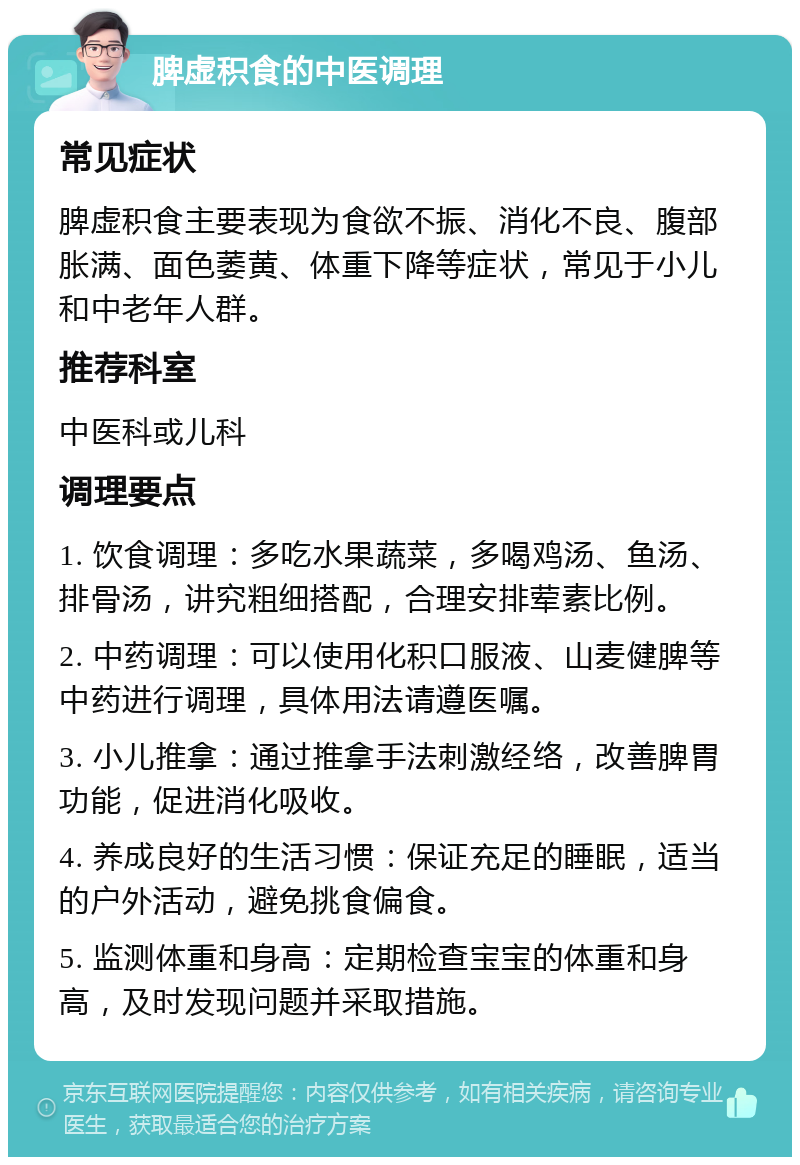 脾虚积食的中医调理 常见症状 脾虚积食主要表现为食欲不振、消化不良、腹部胀满、面色萎黄、体重下降等症状，常见于小儿和中老年人群。 推荐科室 中医科或儿科 调理要点 1. 饮食调理：多吃水果蔬菜，多喝鸡汤、鱼汤、排骨汤，讲究粗细搭配，合理安排荤素比例。 2. 中药调理：可以使用化积口服液、山麦健脾等中药进行调理，具体用法请遵医嘱。 3. 小儿推拿：通过推拿手法刺激经络，改善脾胃功能，促进消化吸收。 4. 养成良好的生活习惯：保证充足的睡眠，适当的户外活动，避免挑食偏食。 5. 监测体重和身高：定期检查宝宝的体重和身高，及时发现问题并采取措施。