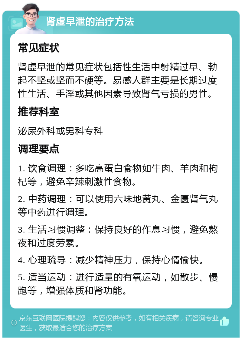 肾虚早泄的治疗方法 常见症状 肾虚早泄的常见症状包括性生活中射精过早、勃起不坚或坚而不硬等。易感人群主要是长期过度性生活、手淫或其他因素导致肾气亏损的男性。 推荐科室 泌尿外科或男科专科 调理要点 1. 饮食调理：多吃高蛋白食物如牛肉、羊肉和枸杞等，避免辛辣刺激性食物。 2. 中药调理：可以使用六味地黄丸、金匮肾气丸等中药进行调理。 3. 生活习惯调整：保持良好的作息习惯，避免熬夜和过度劳累。 4. 心理疏导：减少精神压力，保持心情愉快。 5. 适当运动：进行适量的有氧运动，如散步、慢跑等，增强体质和肾功能。