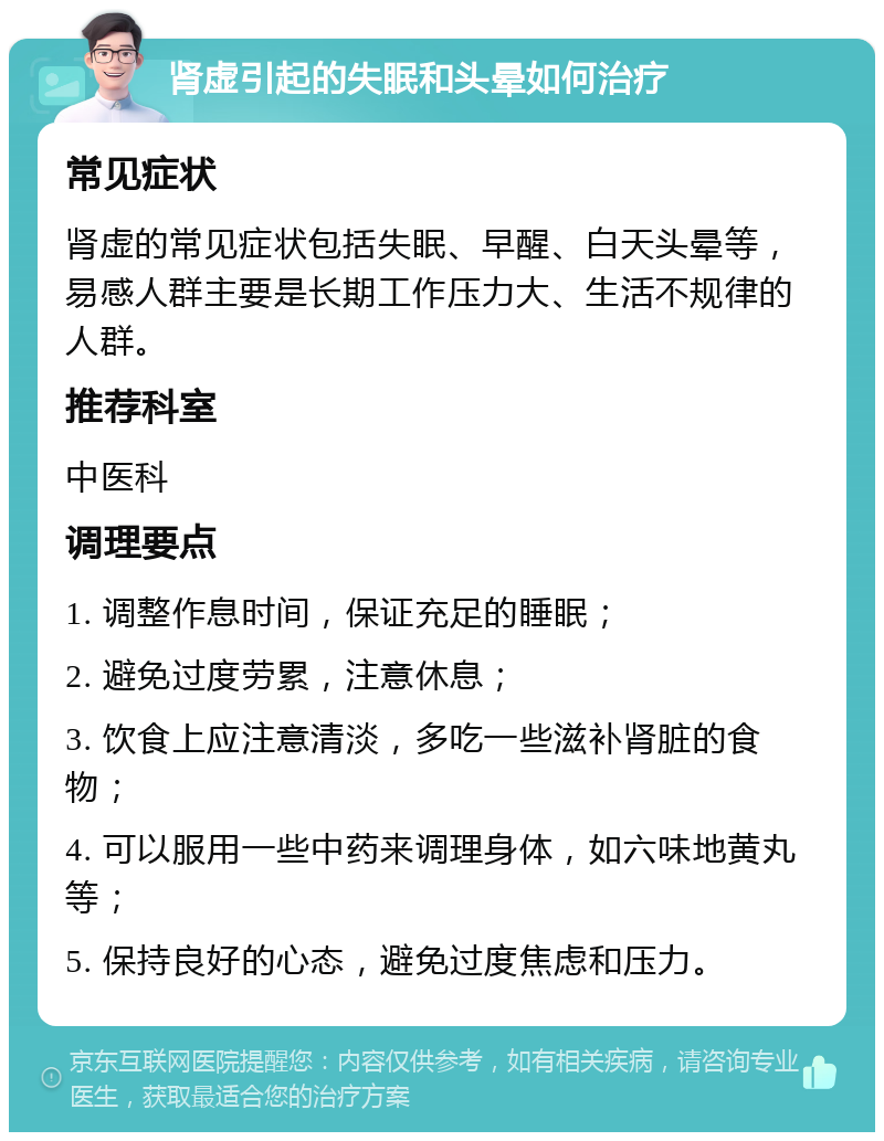 肾虚引起的失眠和头晕如何治疗 常见症状 肾虚的常见症状包括失眠、早醒、白天头晕等，易感人群主要是长期工作压力大、生活不规律的人群。 推荐科室 中医科 调理要点 1. 调整作息时间，保证充足的睡眠； 2. 避免过度劳累，注意休息； 3. 饮食上应注意清淡，多吃一些滋补肾脏的食物； 4. 可以服用一些中药来调理身体，如六味地黄丸等； 5. 保持良好的心态，避免过度焦虑和压力。