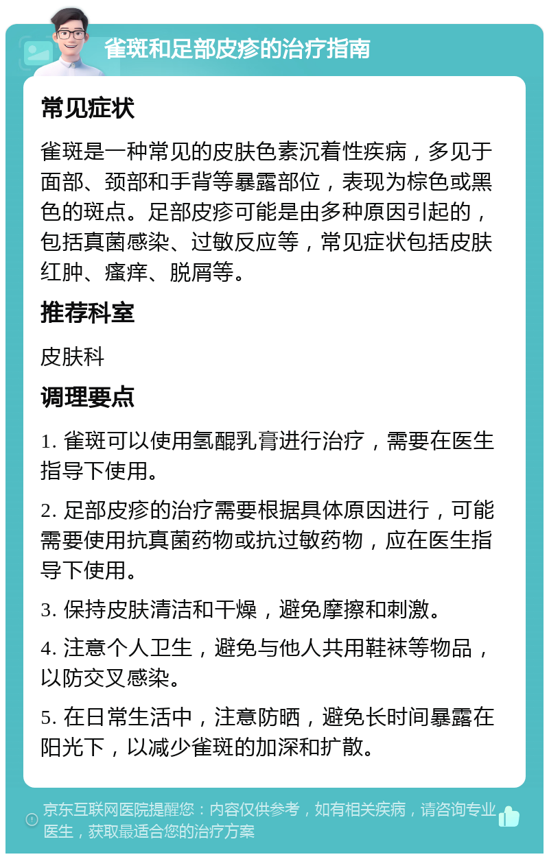 雀斑和足部皮疹的治疗指南 常见症状 雀斑是一种常见的皮肤色素沉着性疾病，多见于面部、颈部和手背等暴露部位，表现为棕色或黑色的斑点。足部皮疹可能是由多种原因引起的，包括真菌感染、过敏反应等，常见症状包括皮肤红肿、瘙痒、脱屑等。 推荐科室 皮肤科 调理要点 1. 雀斑可以使用氢醌乳膏进行治疗，需要在医生指导下使用。 2. 足部皮疹的治疗需要根据具体原因进行，可能需要使用抗真菌药物或抗过敏药物，应在医生指导下使用。 3. 保持皮肤清洁和干燥，避免摩擦和刺激。 4. 注意个人卫生，避免与他人共用鞋袜等物品，以防交叉感染。 5. 在日常生活中，注意防晒，避免长时间暴露在阳光下，以减少雀斑的加深和扩散。