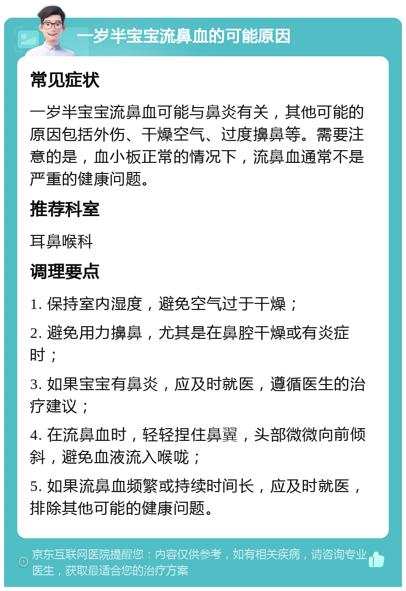 一岁半宝宝流鼻血的可能原因 常见症状 一岁半宝宝流鼻血可能与鼻炎有关，其他可能的原因包括外伤、干燥空气、过度擤鼻等。需要注意的是，血小板正常的情况下，流鼻血通常不是严重的健康问题。 推荐科室 耳鼻喉科 调理要点 1. 保持室内湿度，避免空气过于干燥； 2. 避免用力擤鼻，尤其是在鼻腔干燥或有炎症时； 3. 如果宝宝有鼻炎，应及时就医，遵循医生的治疗建议； 4. 在流鼻血时，轻轻捏住鼻翼，头部微微向前倾斜，避免血液流入喉咙； 5. 如果流鼻血频繁或持续时间长，应及时就医，排除其他可能的健康问题。