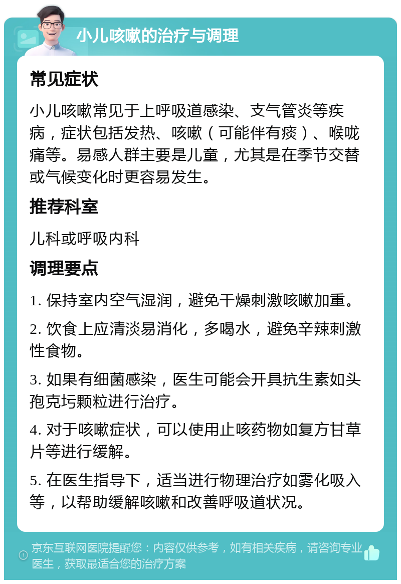 小儿咳嗽的治疗与调理 常见症状 小儿咳嗽常见于上呼吸道感染、支气管炎等疾病，症状包括发热、咳嗽（可能伴有痰）、喉咙痛等。易感人群主要是儿童，尤其是在季节交替或气候变化时更容易发生。 推荐科室 儿科或呼吸内科 调理要点 1. 保持室内空气湿润，避免干燥刺激咳嗽加重。 2. 饮食上应清淡易消化，多喝水，避免辛辣刺激性食物。 3. 如果有细菌感染，医生可能会开具抗生素如头孢克圬颗粒进行治疗。 4. 对于咳嗽症状，可以使用止咳药物如复方甘草片等进行缓解。 5. 在医生指导下，适当进行物理治疗如雾化吸入等，以帮助缓解咳嗽和改善呼吸道状况。