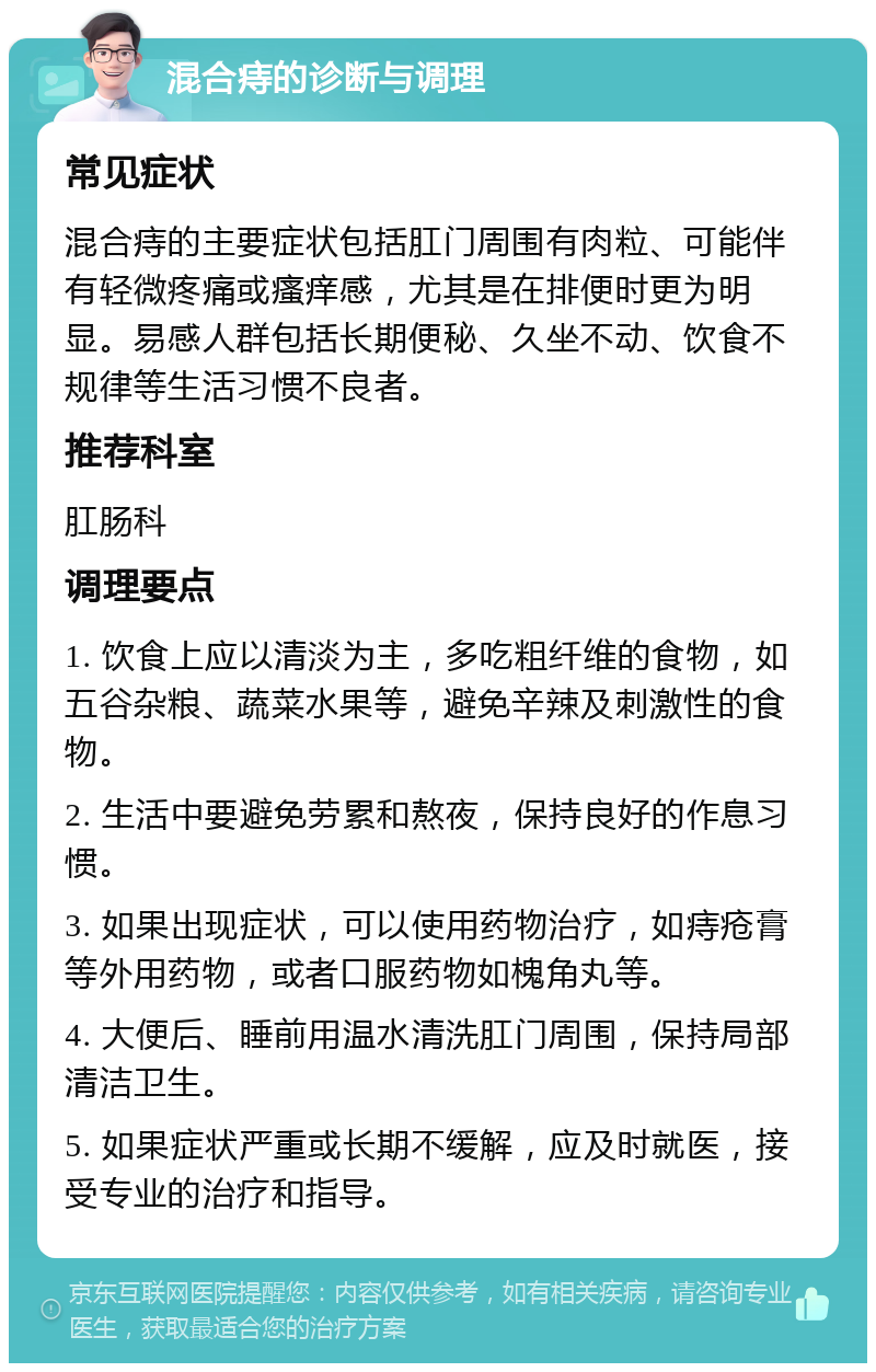 混合痔的诊断与调理 常见症状 混合痔的主要症状包括肛门周围有肉粒、可能伴有轻微疼痛或瘙痒感，尤其是在排便时更为明显。易感人群包括长期便秘、久坐不动、饮食不规律等生活习惯不良者。 推荐科室 肛肠科 调理要点 1. 饮食上应以清淡为主，多吃粗纤维的食物，如五谷杂粮、蔬菜水果等，避免辛辣及刺激性的食物。 2. 生活中要避免劳累和熬夜，保持良好的作息习惯。 3. 如果出现症状，可以使用药物治疗，如痔疮膏等外用药物，或者口服药物如槐角丸等。 4. 大便后、睡前用温水清洗肛门周围，保持局部清洁卫生。 5. 如果症状严重或长期不缓解，应及时就医，接受专业的治疗和指导。