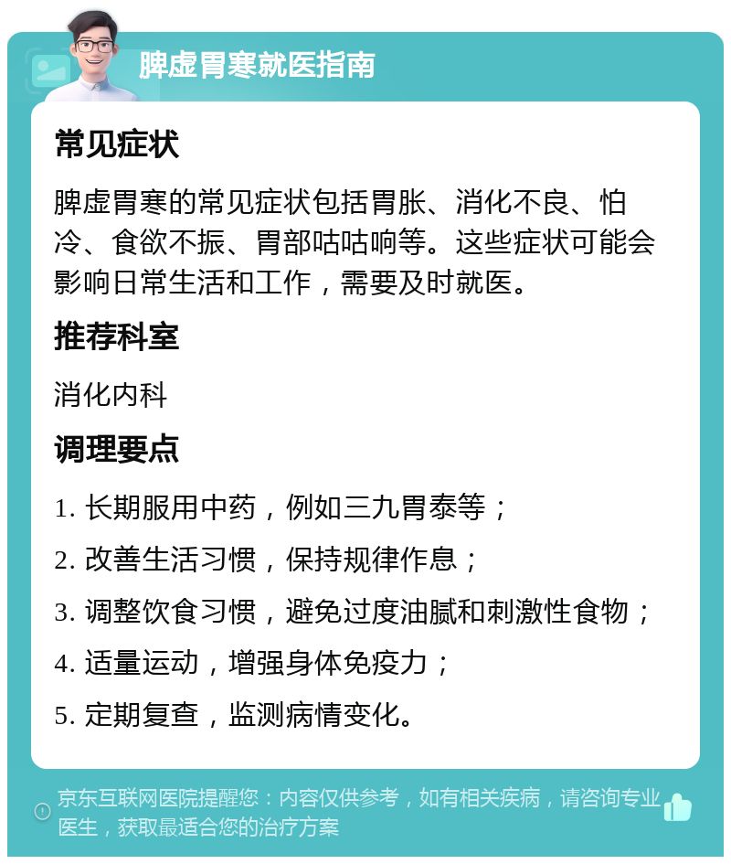 脾虚胃寒就医指南 常见症状 脾虚胃寒的常见症状包括胃胀、消化不良、怕冷、食欲不振、胃部咕咕响等。这些症状可能会影响日常生活和工作，需要及时就医。 推荐科室 消化内科 调理要点 1. 长期服用中药，例如三九胃泰等； 2. 改善生活习惯，保持规律作息； 3. 调整饮食习惯，避免过度油腻和刺激性食物； 4. 适量运动，增强身体免疫力； 5. 定期复查，监测病情变化。