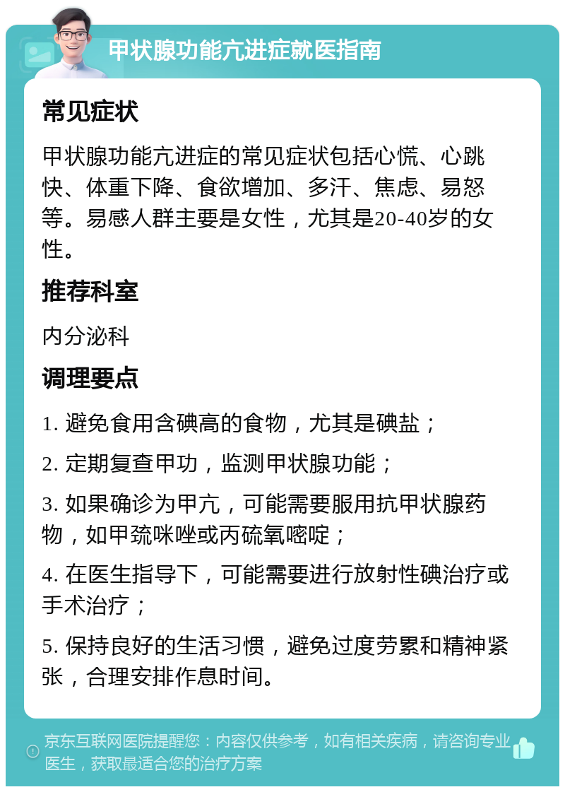 甲状腺功能亢进症就医指南 常见症状 甲状腺功能亢进症的常见症状包括心慌、心跳快、体重下降、食欲增加、多汗、焦虑、易怒等。易感人群主要是女性，尤其是20-40岁的女性。 推荐科室 内分泌科 调理要点 1. 避免食用含碘高的食物，尤其是碘盐； 2. 定期复查甲功，监测甲状腺功能； 3. 如果确诊为甲亢，可能需要服用抗甲状腺药物，如甲巯咪唑或丙硫氧嘧啶； 4. 在医生指导下，可能需要进行放射性碘治疗或手术治疗； 5. 保持良好的生活习惯，避免过度劳累和精神紧张，合理安排作息时间。