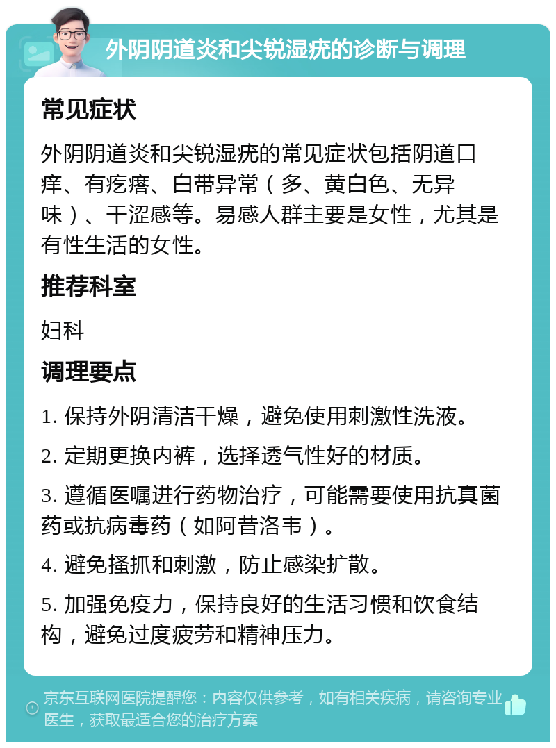 外阴阴道炎和尖锐湿疣的诊断与调理 常见症状 外阴阴道炎和尖锐湿疣的常见症状包括阴道口痒、有疙瘩、白带异常（多、黄白色、无异味）、干涩感等。易感人群主要是女性，尤其是有性生活的女性。 推荐科室 妇科 调理要点 1. 保持外阴清洁干燥，避免使用刺激性洗液。 2. 定期更换内裤，选择透气性好的材质。 3. 遵循医嘱进行药物治疗，可能需要使用抗真菌药或抗病毒药（如阿昔洛韦）。 4. 避免搔抓和刺激，防止感染扩散。 5. 加强免疫力，保持良好的生活习惯和饮食结构，避免过度疲劳和精神压力。