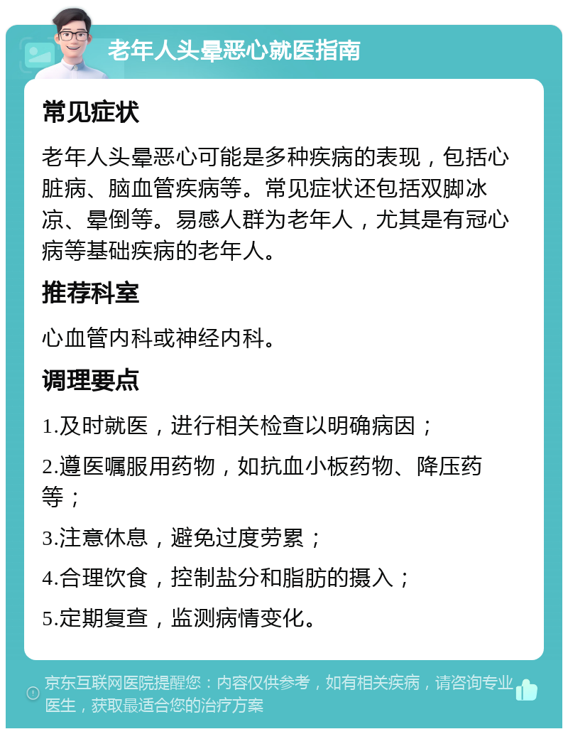 老年人头晕恶心就医指南 常见症状 老年人头晕恶心可能是多种疾病的表现，包括心脏病、脑血管疾病等。常见症状还包括双脚冰凉、晕倒等。易感人群为老年人，尤其是有冠心病等基础疾病的老年人。 推荐科室 心血管内科或神经内科。 调理要点 1.及时就医，进行相关检查以明确病因； 2.遵医嘱服用药物，如抗血小板药物、降压药等； 3.注意休息，避免过度劳累； 4.合理饮食，控制盐分和脂肪的摄入； 5.定期复查，监测病情变化。