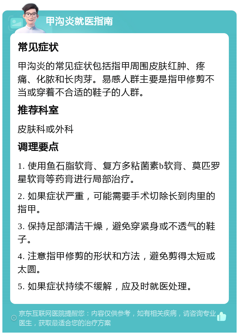 甲沟炎就医指南 常见症状 甲沟炎的常见症状包括指甲周围皮肤红肿、疼痛、化脓和长肉芽。易感人群主要是指甲修剪不当或穿着不合适的鞋子的人群。 推荐科室 皮肤科或外科 调理要点 1. 使用鱼石脂软膏、复方多粘菌素b软膏、莫匹罗星软膏等药膏进行局部治疗。 2. 如果症状严重，可能需要手术切除长到肉里的指甲。 3. 保持足部清洁干燥，避免穿紧身或不透气的鞋子。 4. 注意指甲修剪的形状和方法，避免剪得太短或太圆。 5. 如果症状持续不缓解，应及时就医处理。