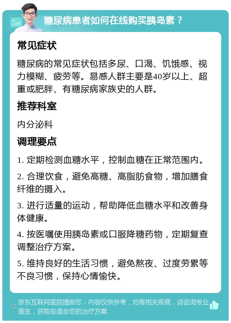 糖尿病患者如何在线购买胰岛素？ 常见症状 糖尿病的常见症状包括多尿、口渴、饥饿感、视力模糊、疲劳等。易感人群主要是40岁以上、超重或肥胖、有糖尿病家族史的人群。 推荐科室 内分泌科 调理要点 1. 定期检测血糖水平，控制血糖在正常范围内。 2. 合理饮食，避免高糖、高脂肪食物，增加膳食纤维的摄入。 3. 进行适量的运动，帮助降低血糖水平和改善身体健康。 4. 按医嘱使用胰岛素或口服降糖药物，定期复查调整治疗方案。 5. 维持良好的生活习惯，避免熬夜、过度劳累等不良习惯，保持心情愉快。