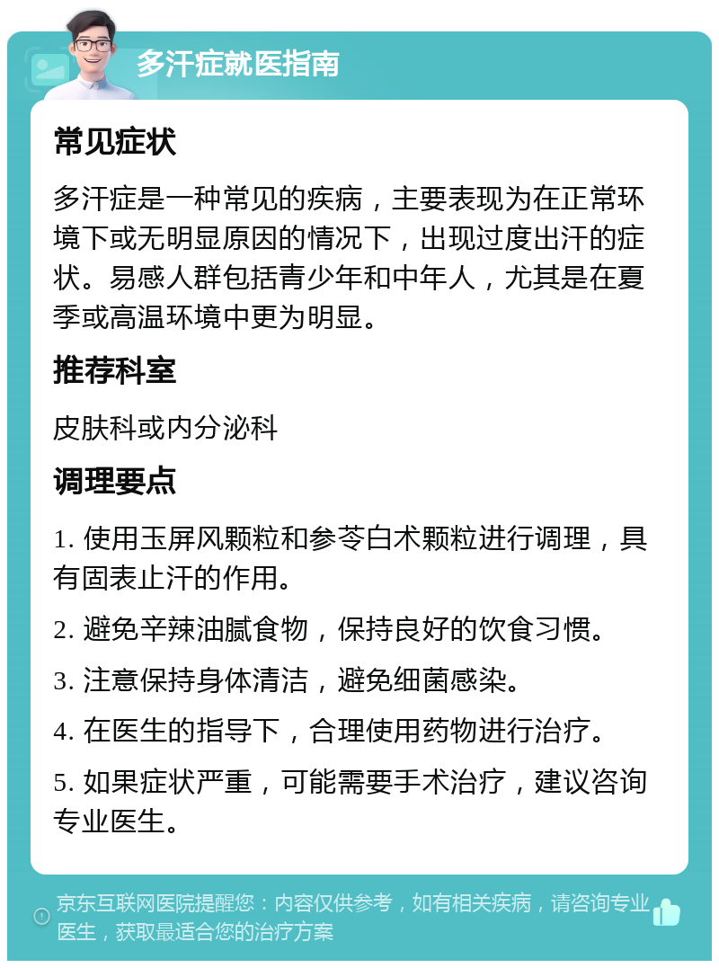 多汗症就医指南 常见症状 多汗症是一种常见的疾病，主要表现为在正常环境下或无明显原因的情况下，出现过度出汗的症状。易感人群包括青少年和中年人，尤其是在夏季或高温环境中更为明显。 推荐科室 皮肤科或内分泌科 调理要点 1. 使用玉屏风颗粒和参苓白术颗粒进行调理，具有固表止汗的作用。 2. 避免辛辣油腻食物，保持良好的饮食习惯。 3. 注意保持身体清洁，避免细菌感染。 4. 在医生的指导下，合理使用药物进行治疗。 5. 如果症状严重，可能需要手术治疗，建议咨询专业医生。