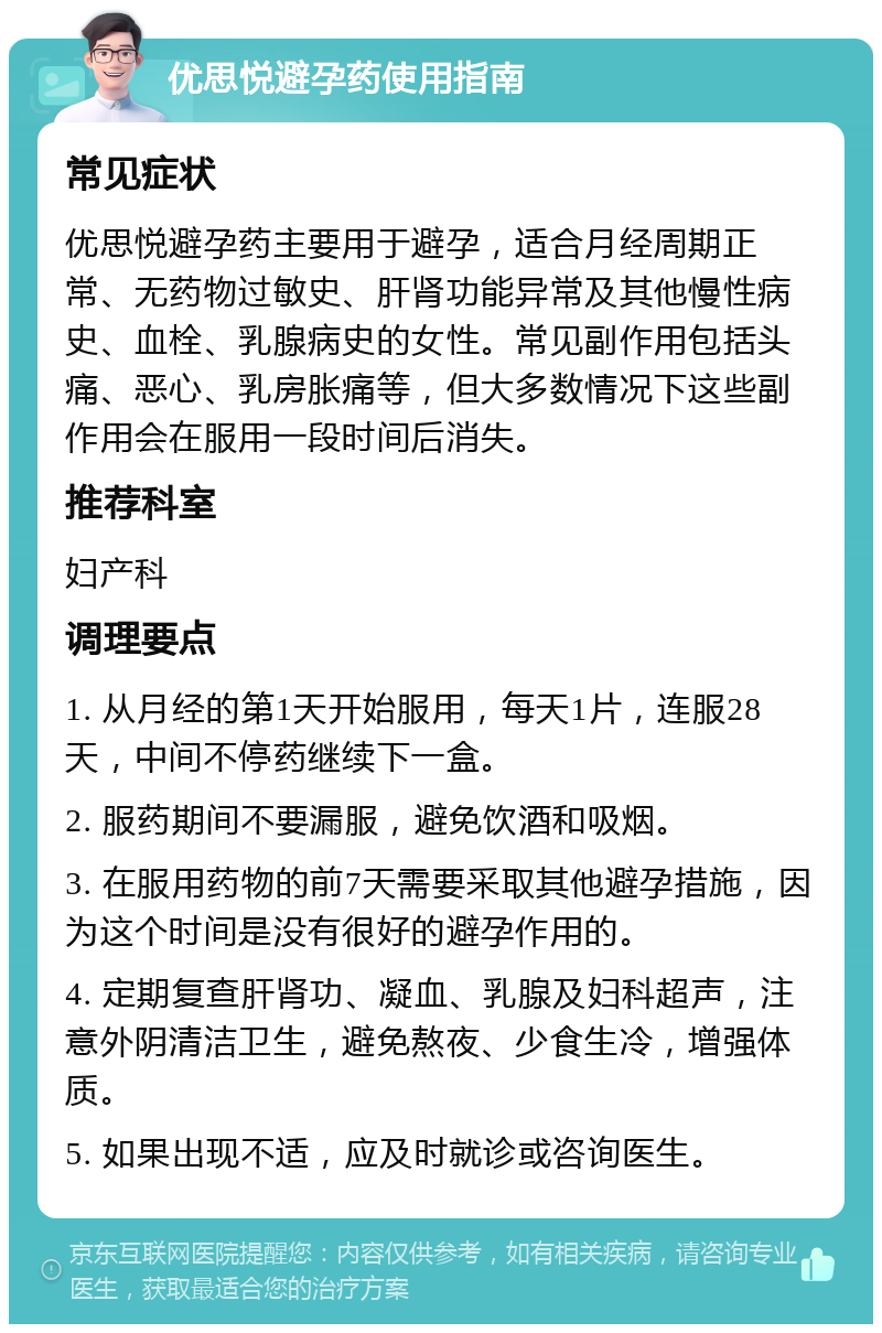 优思悦避孕药使用指南 常见症状 优思悦避孕药主要用于避孕，适合月经周期正常、无药物过敏史、肝肾功能异常及其他慢性病史、血栓、乳腺病史的女性。常见副作用包括头痛、恶心、乳房胀痛等，但大多数情况下这些副作用会在服用一段时间后消失。 推荐科室 妇产科 调理要点 1. 从月经的第1天开始服用，每天1片，连服28天，中间不停药继续下一盒。 2. 服药期间不要漏服，避免饮酒和吸烟。 3. 在服用药物的前7天需要采取其他避孕措施，因为这个时间是没有很好的避孕作用的。 4. 定期复查肝肾功、凝血、乳腺及妇科超声，注意外阴清洁卫生，避免熬夜、少食生冷，增强体质。 5. 如果出现不适，应及时就诊或咨询医生。