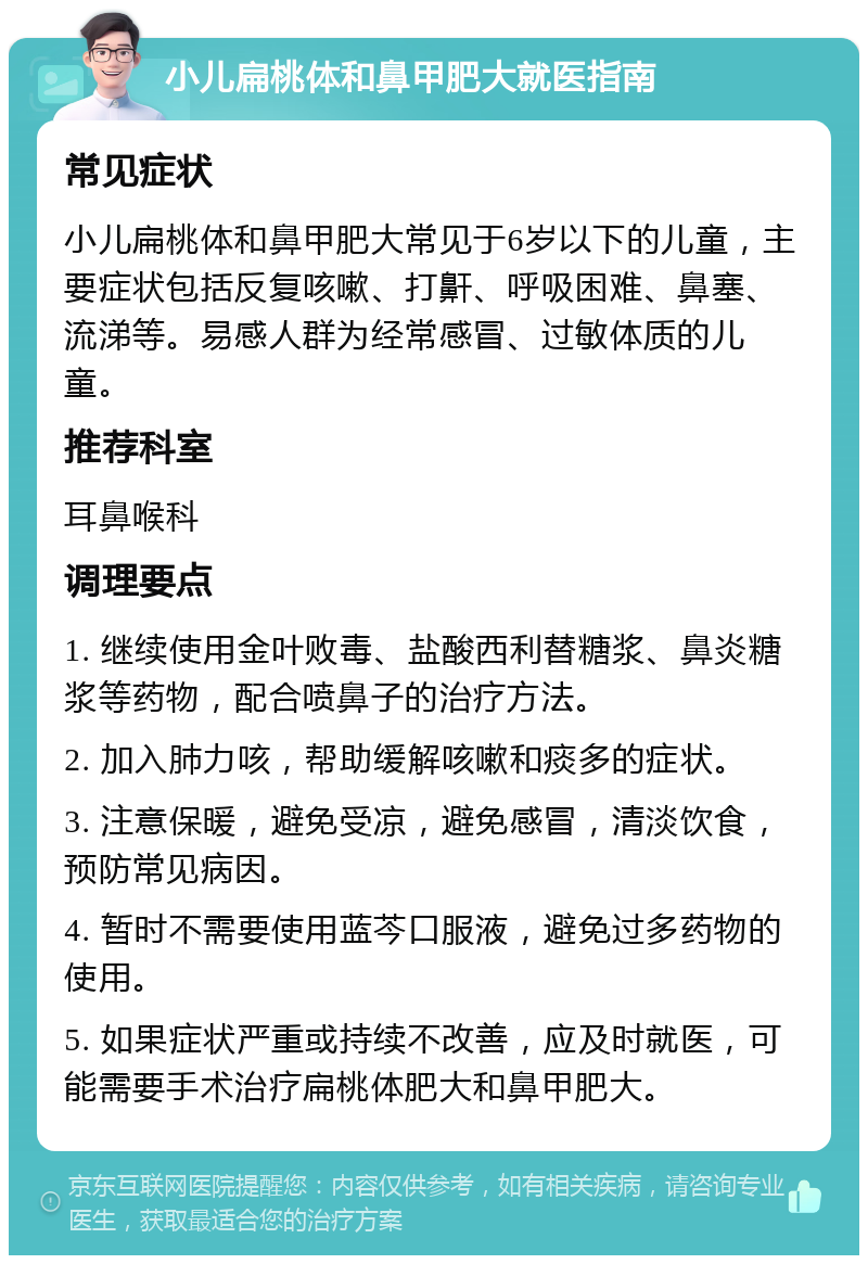 小儿扁桃体和鼻甲肥大就医指南 常见症状 小儿扁桃体和鼻甲肥大常见于6岁以下的儿童，主要症状包括反复咳嗽、打鼾、呼吸困难、鼻塞、流涕等。易感人群为经常感冒、过敏体质的儿童。 推荐科室 耳鼻喉科 调理要点 1. 继续使用金叶败毒、盐酸西利替糖浆、鼻炎糖浆等药物，配合喷鼻子的治疗方法。 2. 加入肺力咳，帮助缓解咳嗽和痰多的症状。 3. 注意保暖，避免受凉，避免感冒，清淡饮食，预防常见病因。 4. 暂时不需要使用蓝芩口服液，避免过多药物的使用。 5. 如果症状严重或持续不改善，应及时就医，可能需要手术治疗扁桃体肥大和鼻甲肥大。