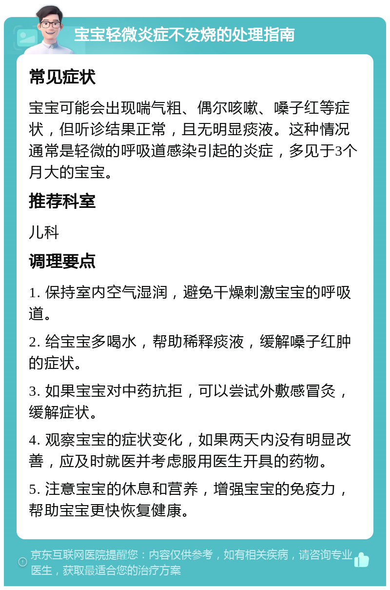 宝宝轻微炎症不发烧的处理指南 常见症状 宝宝可能会出现喘气粗、偶尔咳嗽、嗓子红等症状，但听诊结果正常，且无明显痰液。这种情况通常是轻微的呼吸道感染引起的炎症，多见于3个月大的宝宝。 推荐科室 儿科 调理要点 1. 保持室内空气湿润，避免干燥刺激宝宝的呼吸道。 2. 给宝宝多喝水，帮助稀释痰液，缓解嗓子红肿的症状。 3. 如果宝宝对中药抗拒，可以尝试外敷感冒灸，缓解症状。 4. 观察宝宝的症状变化，如果两天内没有明显改善，应及时就医并考虑服用医生开具的药物。 5. 注意宝宝的休息和营养，增强宝宝的免疫力，帮助宝宝更快恢复健康。