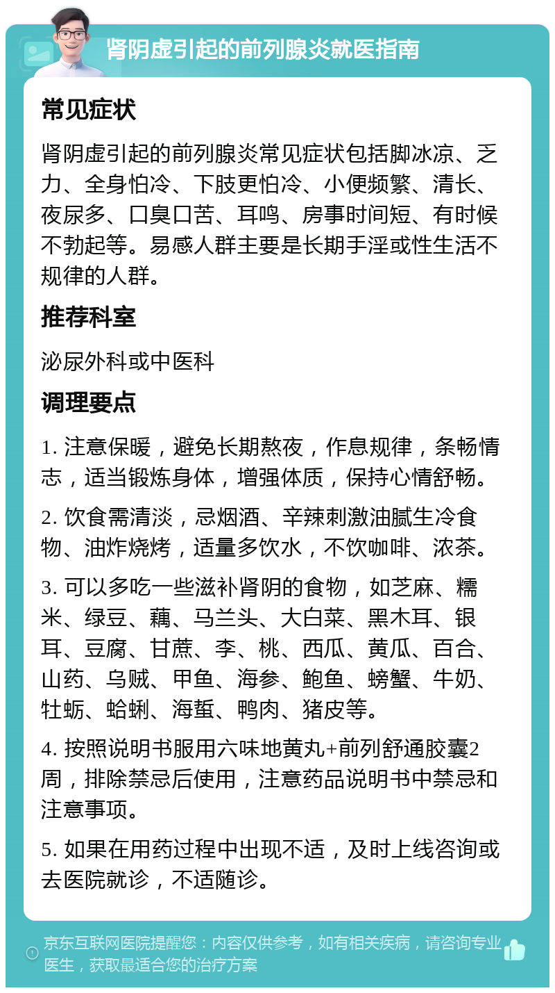 肾阴虚引起的前列腺炎就医指南 常见症状 肾阴虚引起的前列腺炎常见症状包括脚冰凉、乏力、全身怕冷、下肢更怕冷、小便频繁、清长、夜尿多、口臭口苦、耳鸣、房事时间短、有时候不勃起等。易感人群主要是长期手淫或性生活不规律的人群。 推荐科室 泌尿外科或中医科 调理要点 1. 注意保暖，避免长期熬夜，作息规律，条畅情志，适当锻炼身体，增强体质，保持心情舒畅。 2. 饮食需清淡，忌烟酒、辛辣刺激油腻生冷食物、油炸烧烤，适量多饮水，不饮咖啡、浓茶。 3. 可以多吃一些滋补肾阴的食物，如芝麻、糯米、绿豆、藕、马兰头、大白菜、黑木耳、银耳、豆腐、甘蔗、李、桃、西瓜、黄瓜、百合、山药、乌贼、甲鱼、海参、鲍鱼、螃蟹、牛奶、牡蛎、蛤蜊、海蜇、鸭肉、猪皮等。 4. 按照说明书服用六味地黄丸+前列舒通胶囊2周，排除禁忌后使用，注意药品说明书中禁忌和注意事项。 5. 如果在用药过程中出现不适，及时上线咨询或去医院就诊，不适随诊。