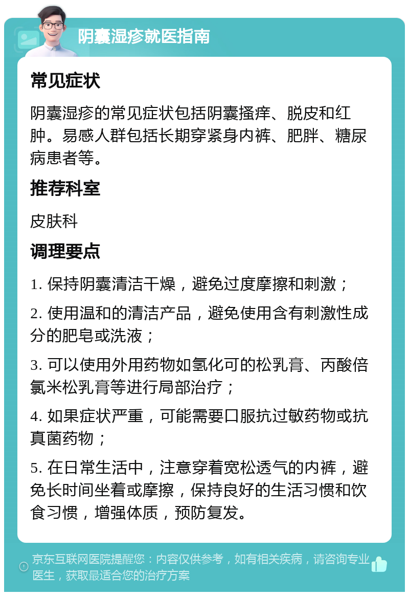 阴囊湿疹就医指南 常见症状 阴囊湿疹的常见症状包括阴囊搔痒、脱皮和红肿。易感人群包括长期穿紧身内裤、肥胖、糖尿病患者等。 推荐科室 皮肤科 调理要点 1. 保持阴囊清洁干燥，避免过度摩擦和刺激； 2. 使用温和的清洁产品，避免使用含有刺激性成分的肥皂或洗液； 3. 可以使用外用药物如氢化可的松乳膏、丙酸倍氯米松乳膏等进行局部治疗； 4. 如果症状严重，可能需要口服抗过敏药物或抗真菌药物； 5. 在日常生活中，注意穿着宽松透气的内裤，避免长时间坐着或摩擦，保持良好的生活习惯和饮食习惯，增强体质，预防复发。