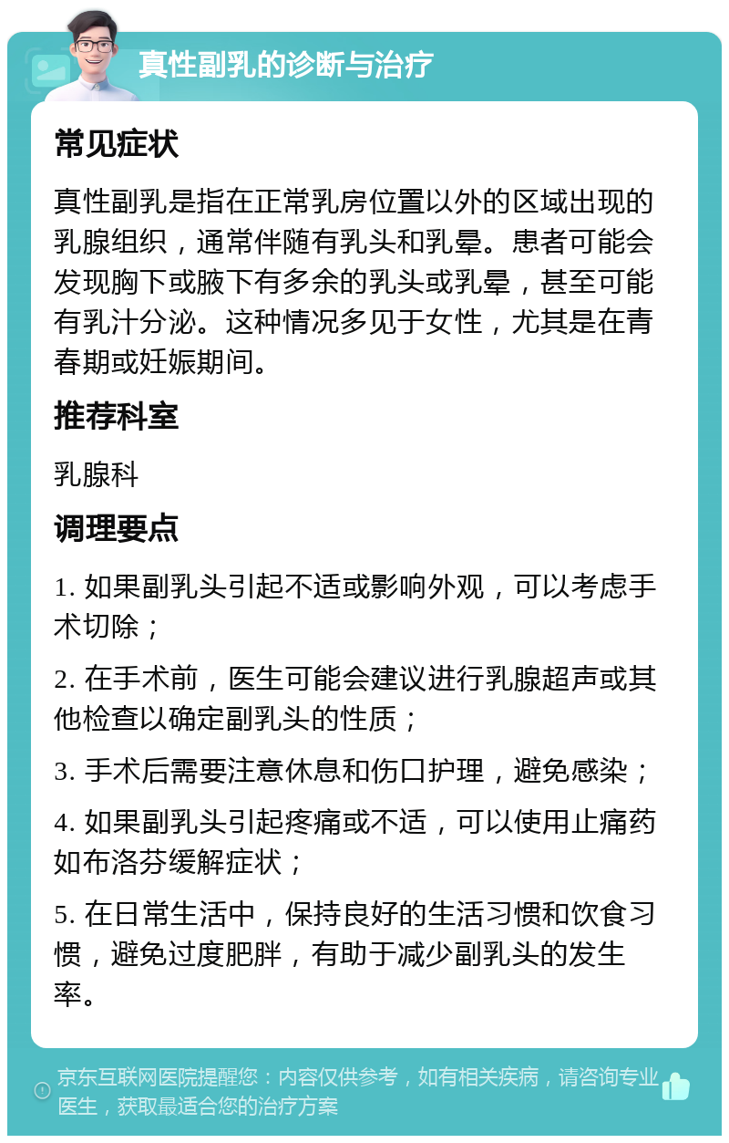 真性副乳的诊断与治疗 常见症状 真性副乳是指在正常乳房位置以外的区域出现的乳腺组织，通常伴随有乳头和乳晕。患者可能会发现胸下或腋下有多余的乳头或乳晕，甚至可能有乳汁分泌。这种情况多见于女性，尤其是在青春期或妊娠期间。 推荐科室 乳腺科 调理要点 1. 如果副乳头引起不适或影响外观，可以考虑手术切除； 2. 在手术前，医生可能会建议进行乳腺超声或其他检查以确定副乳头的性质； 3. 手术后需要注意休息和伤口护理，避免感染； 4. 如果副乳头引起疼痛或不适，可以使用止痛药如布洛芬缓解症状； 5. 在日常生活中，保持良好的生活习惯和饮食习惯，避免过度肥胖，有助于减少副乳头的发生率。