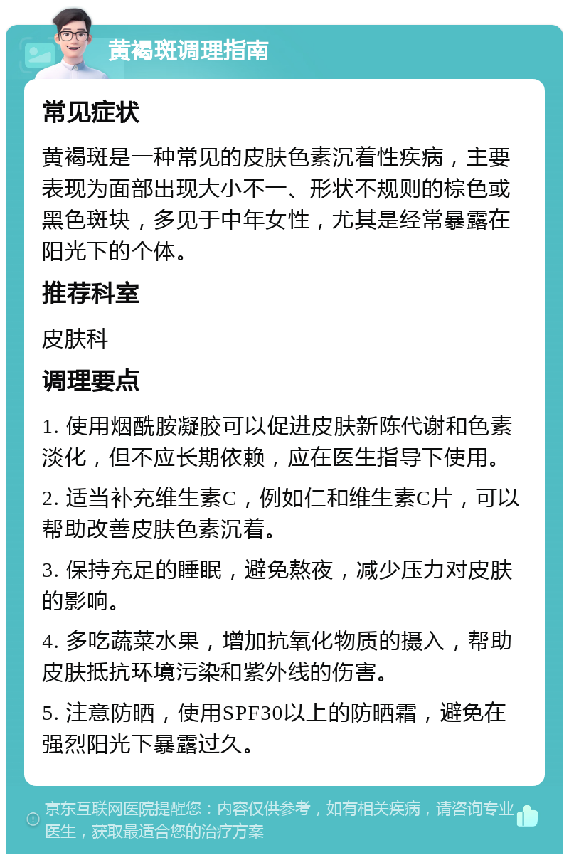 黄褐斑调理指南 常见症状 黄褐斑是一种常见的皮肤色素沉着性疾病，主要表现为面部出现大小不一、形状不规则的棕色或黑色斑块，多见于中年女性，尤其是经常暴露在阳光下的个体。 推荐科室 皮肤科 调理要点 1. 使用烟酰胺凝胶可以促进皮肤新陈代谢和色素淡化，但不应长期依赖，应在医生指导下使用。 2. 适当补充维生素C，例如仁和维生素C片，可以帮助改善皮肤色素沉着。 3. 保持充足的睡眠，避免熬夜，减少压力对皮肤的影响。 4. 多吃蔬菜水果，增加抗氧化物质的摄入，帮助皮肤抵抗环境污染和紫外线的伤害。 5. 注意防晒，使用SPF30以上的防晒霜，避免在强烈阳光下暴露过久。