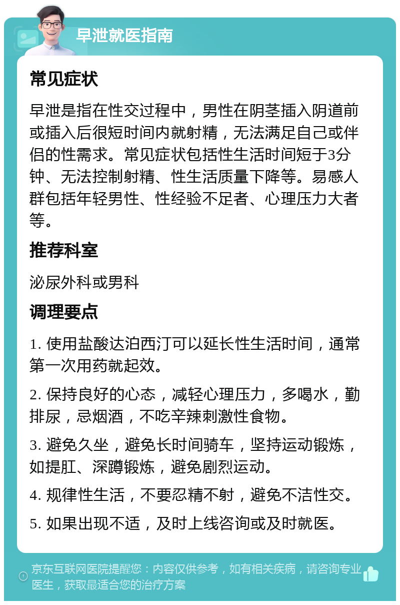 早泄就医指南 常见症状 早泄是指在性交过程中，男性在阴茎插入阴道前或插入后很短时间内就射精，无法满足自己或伴侣的性需求。常见症状包括性生活时间短于3分钟、无法控制射精、性生活质量下降等。易感人群包括年轻男性、性经验不足者、心理压力大者等。 推荐科室 泌尿外科或男科 调理要点 1. 使用盐酸达泊西汀可以延长性生活时间，通常第一次用药就起效。 2. 保持良好的心态，减轻心理压力，多喝水，勤排尿，忌烟酒，不吃辛辣刺激性食物。 3. 避免久坐，避免长时间骑车，坚持运动锻炼，如提肛、深蹲锻炼，避免剧烈运动。 4. 规律性生活，不要忍精不射，避免不洁性交。 5. 如果出现不适，及时上线咨询或及时就医。