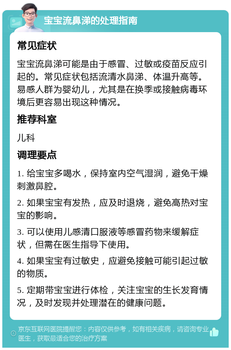 宝宝流鼻涕的处理指南 常见症状 宝宝流鼻涕可能是由于感冒、过敏或疫苗反应引起的。常见症状包括流清水鼻涕、体温升高等。易感人群为婴幼儿，尤其是在换季或接触病毒环境后更容易出现这种情况。 推荐科室 儿科 调理要点 1. 给宝宝多喝水，保持室内空气湿润，避免干燥刺激鼻腔。 2. 如果宝宝有发热，应及时退烧，避免高热对宝宝的影响。 3. 可以使用儿感清口服液等感冒药物来缓解症状，但需在医生指导下使用。 4. 如果宝宝有过敏史，应避免接触可能引起过敏的物质。 5. 定期带宝宝进行体检，关注宝宝的生长发育情况，及时发现并处理潜在的健康问题。