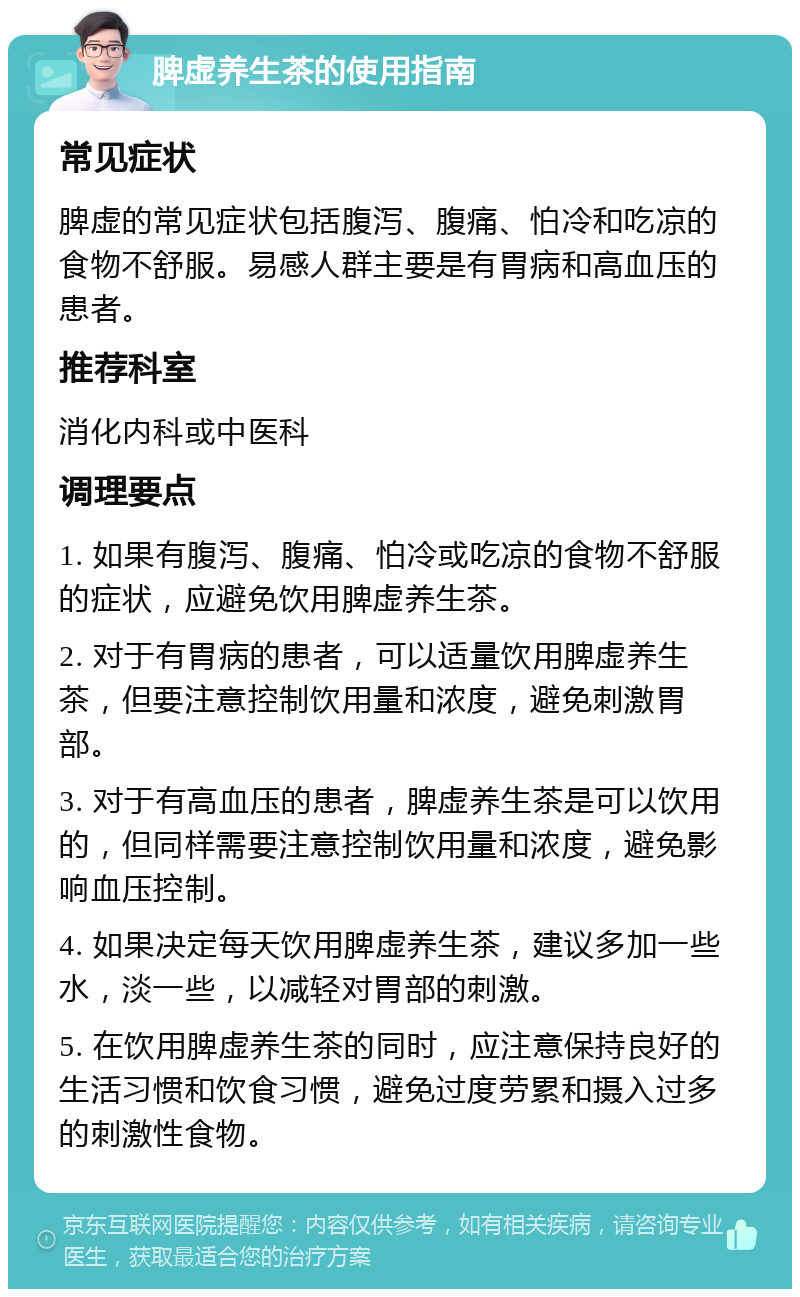 脾虚养生茶的使用指南 常见症状 脾虚的常见症状包括腹泻、腹痛、怕冷和吃凉的食物不舒服。易感人群主要是有胃病和高血压的患者。 推荐科室 消化内科或中医科 调理要点 1. 如果有腹泻、腹痛、怕冷或吃凉的食物不舒服的症状，应避免饮用脾虚养生茶。 2. 对于有胃病的患者，可以适量饮用脾虚养生茶，但要注意控制饮用量和浓度，避免刺激胃部。 3. 对于有高血压的患者，脾虚养生茶是可以饮用的，但同样需要注意控制饮用量和浓度，避免影响血压控制。 4. 如果决定每天饮用脾虚养生茶，建议多加一些水，淡一些，以减轻对胃部的刺激。 5. 在饮用脾虚养生茶的同时，应注意保持良好的生活习惯和饮食习惯，避免过度劳累和摄入过多的刺激性食物。