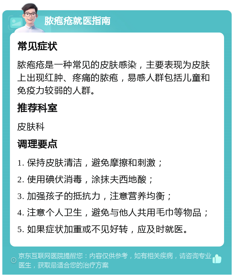 脓疱疮就医指南 常见症状 脓疱疮是一种常见的皮肤感染，主要表现为皮肤上出现红肿、疼痛的脓疱，易感人群包括儿童和免疫力较弱的人群。 推荐科室 皮肤科 调理要点 1. 保持皮肤清洁，避免摩擦和刺激； 2. 使用碘伏消毒，涂抹夫西地酸； 3. 加强孩子的抵抗力，注意营养均衡； 4. 注意个人卫生，避免与他人共用毛巾等物品； 5. 如果症状加重或不见好转，应及时就医。