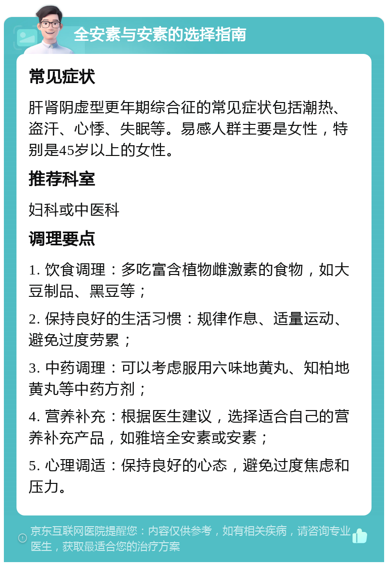 全安素与安素的选择指南 常见症状 肝肾阴虚型更年期综合征的常见症状包括潮热、盗汗、心悸、失眠等。易感人群主要是女性，特别是45岁以上的女性。 推荐科室 妇科或中医科 调理要点 1. 饮食调理：多吃富含植物雌激素的食物，如大豆制品、黑豆等； 2. 保持良好的生活习惯：规律作息、适量运动、避免过度劳累； 3. 中药调理：可以考虑服用六味地黄丸、知柏地黄丸等中药方剂； 4. 营养补充：根据医生建议，选择适合自己的营养补充产品，如雅培全安素或安素； 5. 心理调适：保持良好的心态，避免过度焦虑和压力。