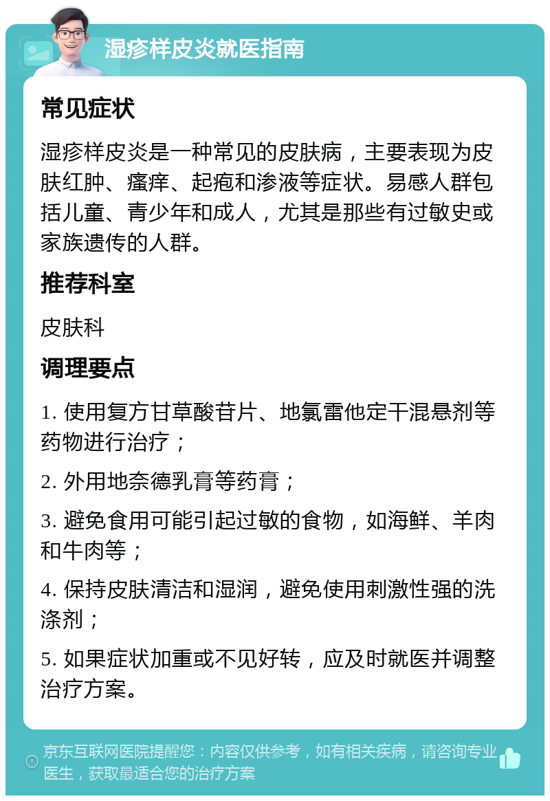 湿疹样皮炎就医指南 常见症状 湿疹样皮炎是一种常见的皮肤病，主要表现为皮肤红肿、瘙痒、起疱和渗液等症状。易感人群包括儿童、青少年和成人，尤其是那些有过敏史或家族遗传的人群。 推荐科室 皮肤科 调理要点 1. 使用复方甘草酸苷片、地氯雷他定干混悬剂等药物进行治疗； 2. 外用地奈德乳膏等药膏； 3. 避免食用可能引起过敏的食物，如海鲜、羊肉和牛肉等； 4. 保持皮肤清洁和湿润，避免使用刺激性强的洗涤剂； 5. 如果症状加重或不见好转，应及时就医并调整治疗方案。