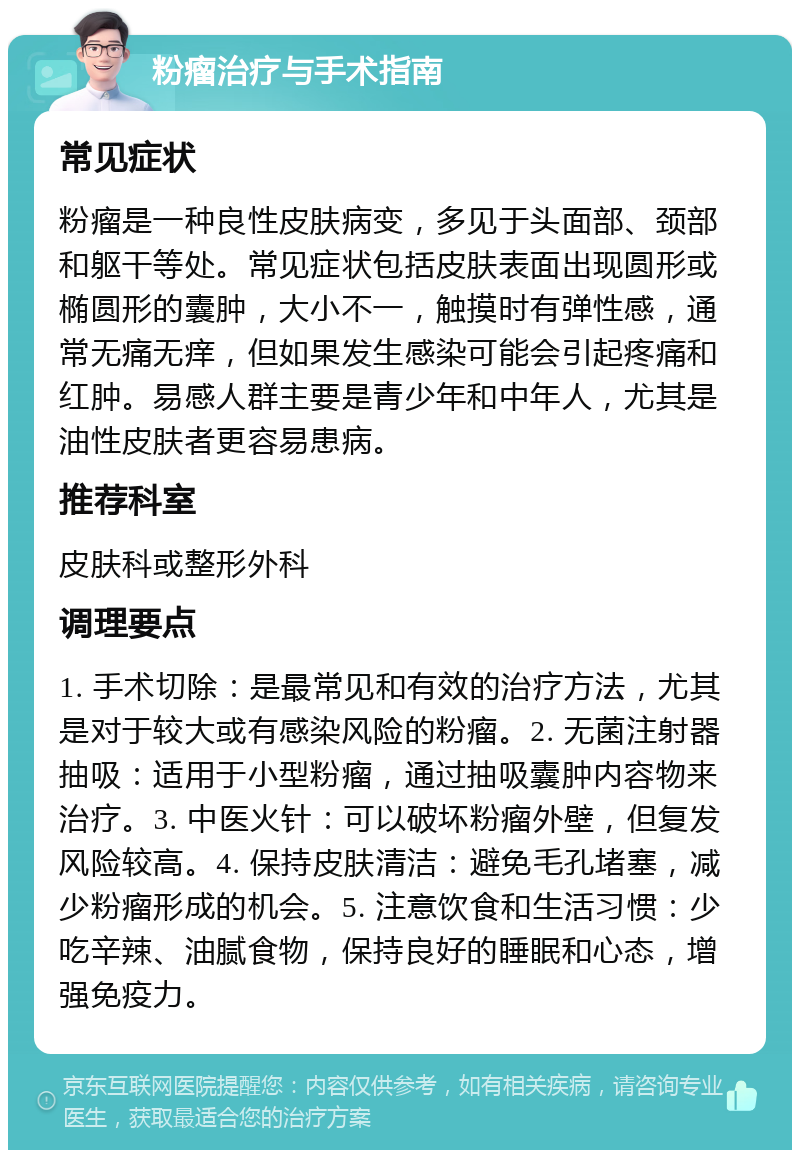 粉瘤治疗与手术指南 常见症状 粉瘤是一种良性皮肤病变，多见于头面部、颈部和躯干等处。常见症状包括皮肤表面出现圆形或椭圆形的囊肿，大小不一，触摸时有弹性感，通常无痛无痒，但如果发生感染可能会引起疼痛和红肿。易感人群主要是青少年和中年人，尤其是油性皮肤者更容易患病。 推荐科室 皮肤科或整形外科 调理要点 1. 手术切除：是最常见和有效的治疗方法，尤其是对于较大或有感染风险的粉瘤。2. 无菌注射器抽吸：适用于小型粉瘤，通过抽吸囊肿内容物来治疗。3. 中医火针：可以破坏粉瘤外壁，但复发风险较高。4. 保持皮肤清洁：避免毛孔堵塞，减少粉瘤形成的机会。5. 注意饮食和生活习惯：少吃辛辣、油腻食物，保持良好的睡眠和心态，增强免疫力。