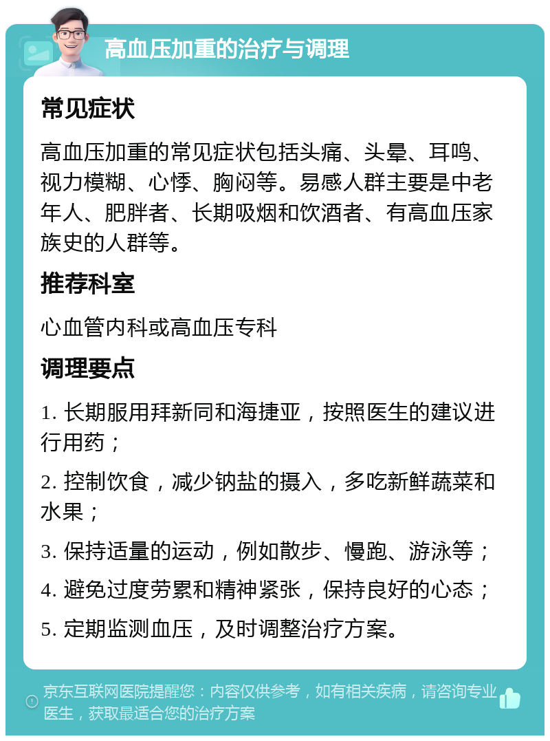 高血压加重的治疗与调理 常见症状 高血压加重的常见症状包括头痛、头晕、耳鸣、视力模糊、心悸、胸闷等。易感人群主要是中老年人、肥胖者、长期吸烟和饮酒者、有高血压家族史的人群等。 推荐科室 心血管内科或高血压专科 调理要点 1. 长期服用拜新同和海捷亚，按照医生的建议进行用药； 2. 控制饮食，减少钠盐的摄入，多吃新鲜蔬菜和水果； 3. 保持适量的运动，例如散步、慢跑、游泳等； 4. 避免过度劳累和精神紧张，保持良好的心态； 5. 定期监测血压，及时调整治疗方案。