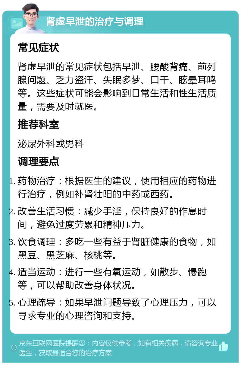 肾虚早泄的治疗与调理 常见症状 肾虚早泄的常见症状包括早泄、腰酸背痛、前列腺问题、乏力盗汗、失眠多梦、口干、眩晕耳鸣等。这些症状可能会影响到日常生活和性生活质量，需要及时就医。 推荐科室 泌尿外科或男科 调理要点 药物治疗：根据医生的建议，使用相应的药物进行治疗，例如补肾壮阳的中药或西药。 改善生活习惯：减少手淫，保持良好的作息时间，避免过度劳累和精神压力。 饮食调理：多吃一些有益于肾脏健康的食物，如黑豆、黑芝麻、核桃等。 适当运动：进行一些有氧运动，如散步、慢跑等，可以帮助改善身体状况。 心理疏导：如果早泄问题导致了心理压力，可以寻求专业的心理咨询和支持。