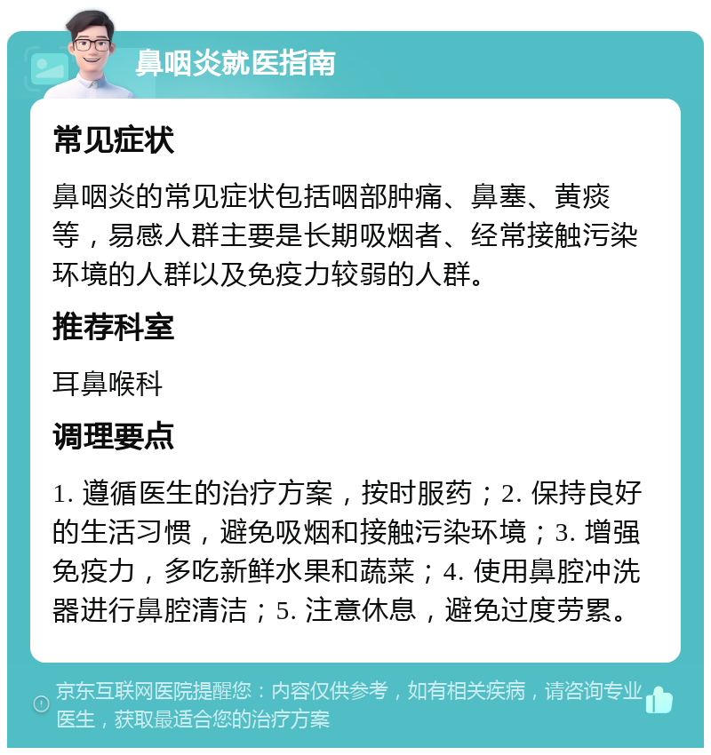 鼻咽炎就医指南 常见症状 鼻咽炎的常见症状包括咽部肿痛、鼻塞、黄痰等，易感人群主要是长期吸烟者、经常接触污染环境的人群以及免疫力较弱的人群。 推荐科室 耳鼻喉科 调理要点 1. 遵循医生的治疗方案，按时服药；2. 保持良好的生活习惯，避免吸烟和接触污染环境；3. 增强免疫力，多吃新鲜水果和蔬菜；4. 使用鼻腔冲洗器进行鼻腔清洁；5. 注意休息，避免过度劳累。