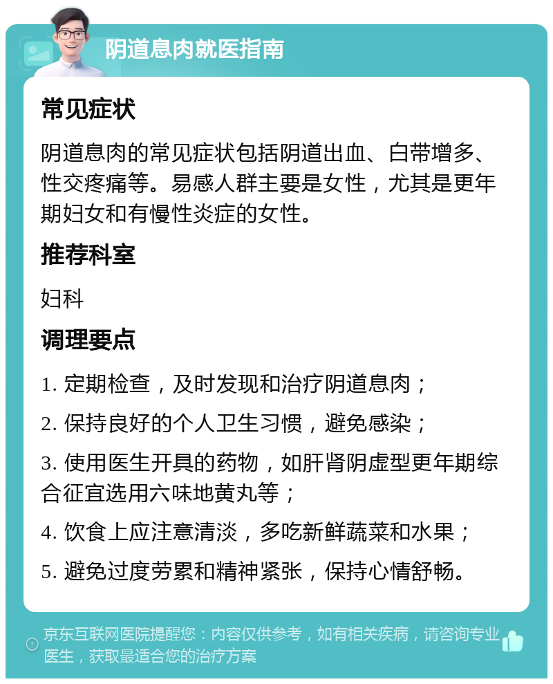 阴道息肉就医指南 常见症状 阴道息肉的常见症状包括阴道出血、白带增多、性交疼痛等。易感人群主要是女性，尤其是更年期妇女和有慢性炎症的女性。 推荐科室 妇科 调理要点 1. 定期检查，及时发现和治疗阴道息肉； 2. 保持良好的个人卫生习惯，避免感染； 3. 使用医生开具的药物，如肝肾阴虚型更年期综合征宜选用六味地黄丸等； 4. 饮食上应注意清淡，多吃新鲜蔬菜和水果； 5. 避免过度劳累和精神紧张，保持心情舒畅。