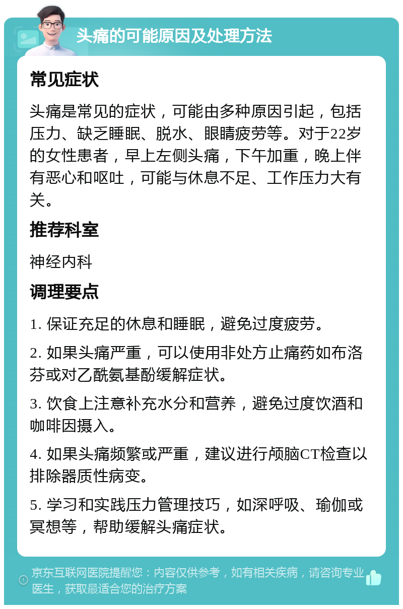 头痛的可能原因及处理方法 常见症状 头痛是常见的症状，可能由多种原因引起，包括压力、缺乏睡眠、脱水、眼睛疲劳等。对于22岁的女性患者，早上左侧头痛，下午加重，晚上伴有恶心和呕吐，可能与休息不足、工作压力大有关。 推荐科室 神经内科 调理要点 1. 保证充足的休息和睡眠，避免过度疲劳。 2. 如果头痛严重，可以使用非处方止痛药如布洛芬或对乙酰氨基酚缓解症状。 3. 饮食上注意补充水分和营养，避免过度饮酒和咖啡因摄入。 4. 如果头痛频繁或严重，建议进行颅脑CT检查以排除器质性病变。 5. 学习和实践压力管理技巧，如深呼吸、瑜伽或冥想等，帮助缓解头痛症状。