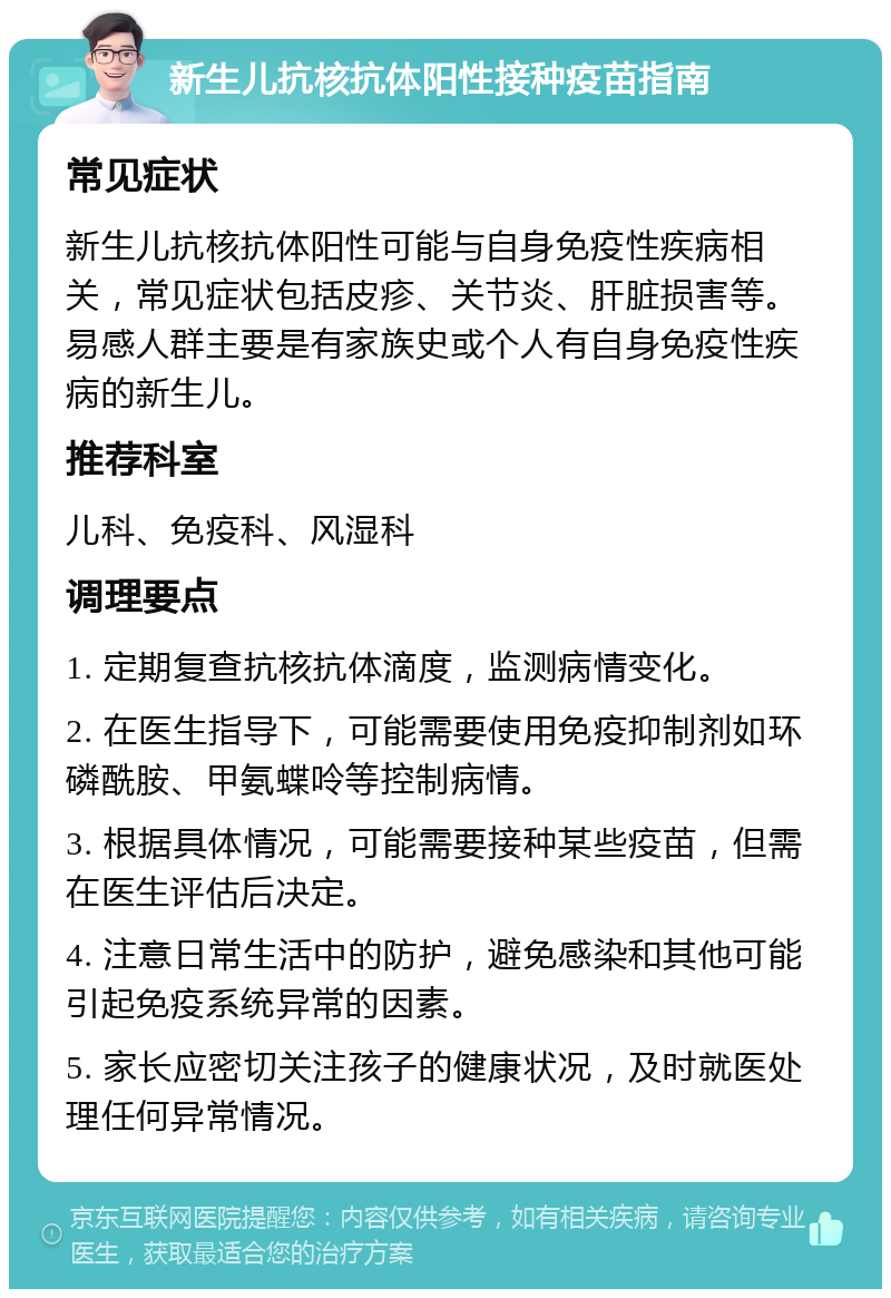 新生儿抗核抗体阳性接种疫苗指南 常见症状 新生儿抗核抗体阳性可能与自身免疫性疾病相关，常见症状包括皮疹、关节炎、肝脏损害等。易感人群主要是有家族史或个人有自身免疫性疾病的新生儿。 推荐科室 儿科、免疫科、风湿科 调理要点 1. 定期复查抗核抗体滴度，监测病情变化。 2. 在医生指导下，可能需要使用免疫抑制剂如环磷酰胺、甲氨蝶呤等控制病情。 3. 根据具体情况，可能需要接种某些疫苗，但需在医生评估后决定。 4. 注意日常生活中的防护，避免感染和其他可能引起免疫系统异常的因素。 5. 家长应密切关注孩子的健康状况，及时就医处理任何异常情况。