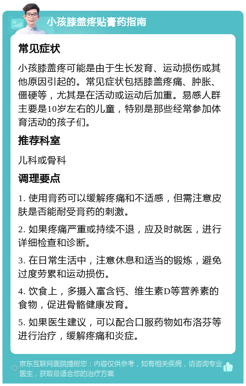 小孩膝盖疼贴膏药指南 常见症状 小孩膝盖疼可能是由于生长发育、运动损伤或其他原因引起的。常见症状包括膝盖疼痛、肿胀、僵硬等，尤其是在活动或运动后加重。易感人群主要是10岁左右的儿童，特别是那些经常参加体育活动的孩子们。 推荐科室 儿科或骨科 调理要点 1. 使用膏药可以缓解疼痛和不适感，但需注意皮肤是否能耐受膏药的刺激。 2. 如果疼痛严重或持续不退，应及时就医，进行详细检查和诊断。 3. 在日常生活中，注意休息和适当的锻炼，避免过度劳累和运动损伤。 4. 饮食上，多摄入富含钙、维生素D等营养素的食物，促进骨骼健康发育。 5. 如果医生建议，可以配合口服药物如布洛芬等进行治疗，缓解疼痛和炎症。