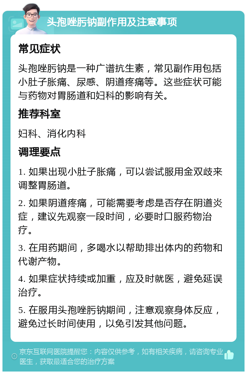 头孢唑肟钠副作用及注意事项 常见症状 头孢唑肟钠是一种广谱抗生素，常见副作用包括小肚子胀痛、尿感、阴道疼痛等。这些症状可能与药物对胃肠道和妇科的影响有关。 推荐科室 妇科、消化内科 调理要点 1. 如果出现小肚子胀痛，可以尝试服用金双歧来调整胃肠道。 2. 如果阴道疼痛，可能需要考虑是否存在阴道炎症，建议先观察一段时间，必要时口服药物治疗。 3. 在用药期间，多喝水以帮助排出体内的药物和代谢产物。 4. 如果症状持续或加重，应及时就医，避免延误治疗。 5. 在服用头孢唑肟钠期间，注意观察身体反应，避免过长时间使用，以免引发其他问题。