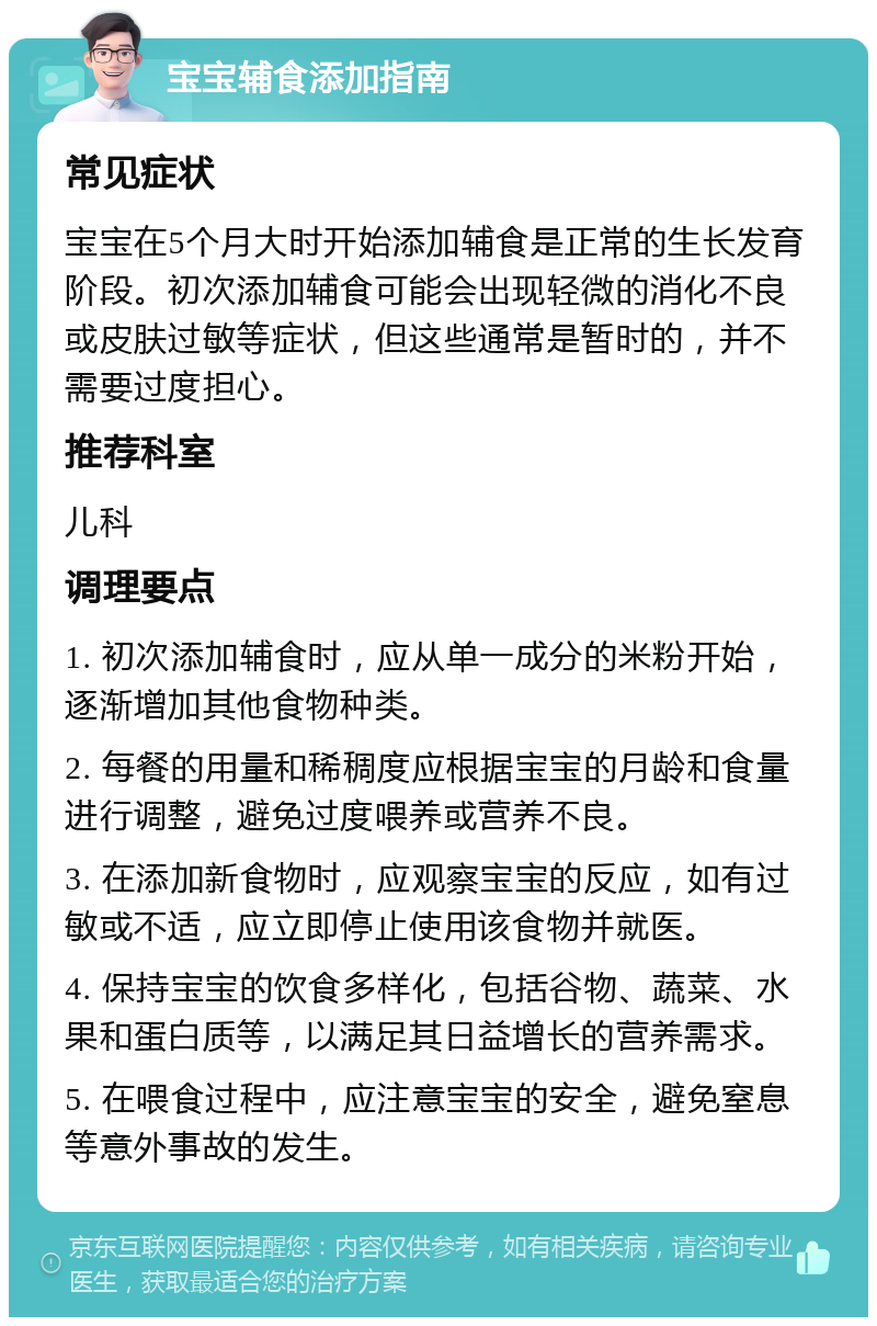 宝宝辅食添加指南 常见症状 宝宝在5个月大时开始添加辅食是正常的生长发育阶段。初次添加辅食可能会出现轻微的消化不良或皮肤过敏等症状，但这些通常是暂时的，并不需要过度担心。 推荐科室 儿科 调理要点 1. 初次添加辅食时，应从单一成分的米粉开始，逐渐增加其他食物种类。 2. 每餐的用量和稀稠度应根据宝宝的月龄和食量进行调整，避免过度喂养或营养不良。 3. 在添加新食物时，应观察宝宝的反应，如有过敏或不适，应立即停止使用该食物并就医。 4. 保持宝宝的饮食多样化，包括谷物、蔬菜、水果和蛋白质等，以满足其日益增长的营养需求。 5. 在喂食过程中，应注意宝宝的安全，避免窒息等意外事故的发生。