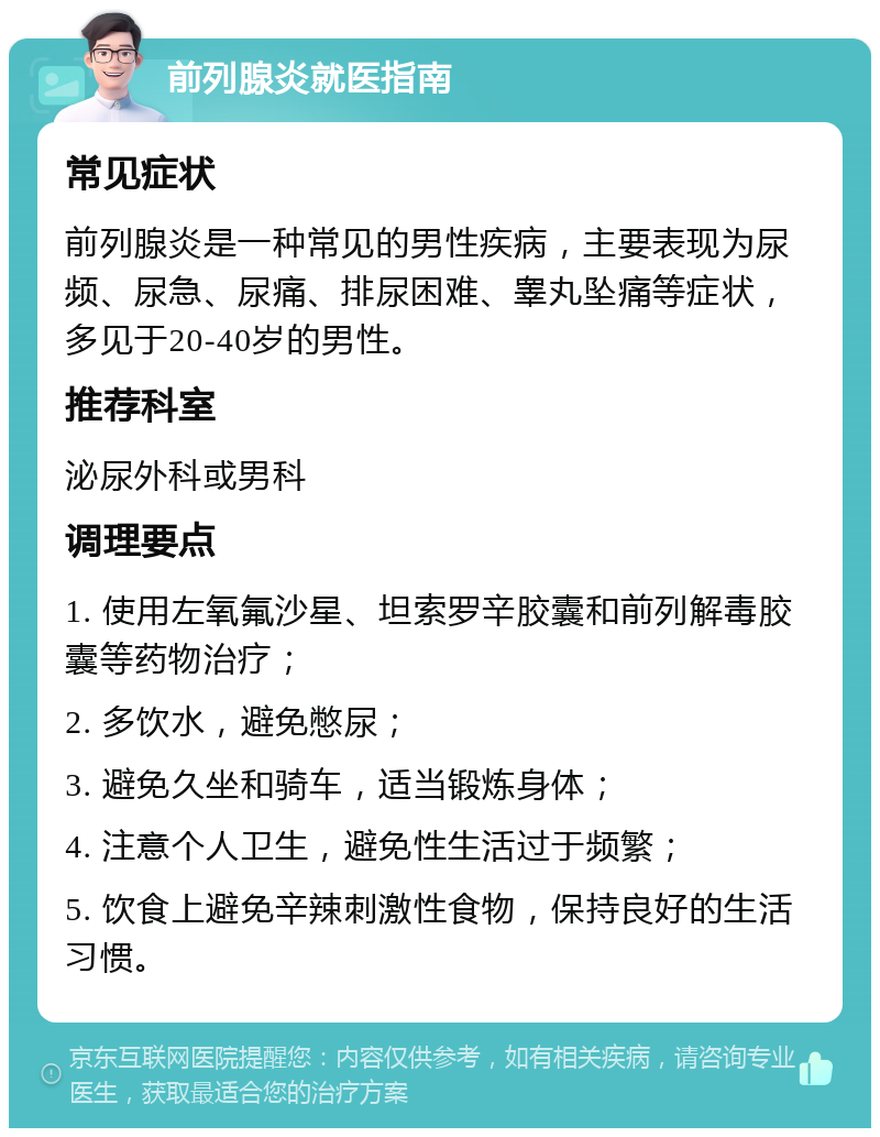 前列腺炎就医指南 常见症状 前列腺炎是一种常见的男性疾病，主要表现为尿频、尿急、尿痛、排尿困难、睾丸坠痛等症状，多见于20-40岁的男性。 推荐科室 泌尿外科或男科 调理要点 1. 使用左氧氟沙星、坦索罗辛胶囊和前列解毒胶囊等药物治疗； 2. 多饮水，避免憋尿； 3. 避免久坐和骑车，适当锻炼身体； 4. 注意个人卫生，避免性生活过于频繁； 5. 饮食上避免辛辣刺激性食物，保持良好的生活习惯。